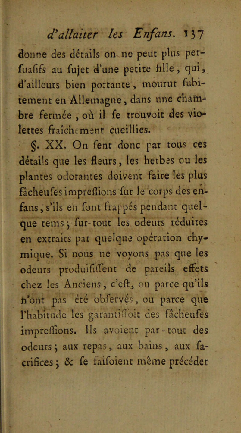 donne des détails on ne peut plus per- fuafifs au fujet d’une petite fille, qui, d’ailleuts bien portante, mourut fubi- tement en Allemagne, dans une chafn- bre fermée , où il fe trouvoit des vio- lettes fraîclî-ment cueillies. §. XX. On fent donc pat tous ces détails que les fleurs, les herbes ou les plantes odorantes doivent faire les plus facheufes impreflions fur le corps des en- fans, s’ils en font frappés pendant quel- que temsj fur-tout les odeurs réduites en extraits par quelque opération chy- mique. Si nous ne voyons pas que les odeurs produififTent de pareils effets chez les Anciens, c’eft, ou parce qu’ils n’ont pas été obfervés, ou parce que l’habitude les garanti doit des facheufes imprelTions. Ils avoient par-tout des odeurs \ aux repas, aux bains, aux fa- crifices j & fe faifoient même précéder