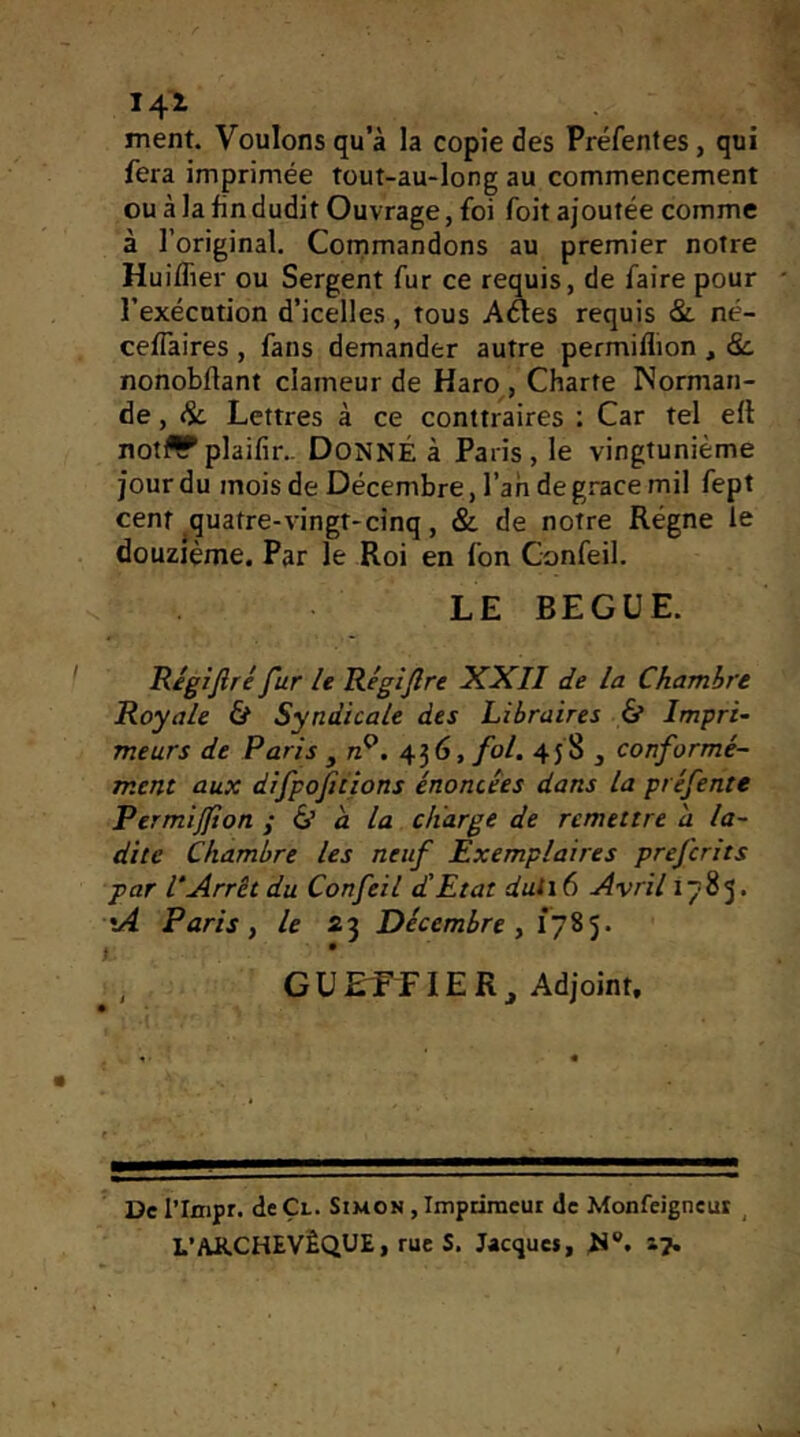 141 ment. Voulons qu’à la copie des Préfentes, qui fera imprimée tout-au-long au commencement ou à la lin dudit Ouvrage, foi foit ajoutée comme à l’original. Commandons au premier notre Huiflier ou Sergent fur ce requis, de faire pour l’exécution d’icelles, tous Aéles requis &. né- celTaires , fans demander autre permiflion , 8c. nonobUant clameur de Haro , Charte Norman- de , 8c Lettres à ce conttraires ; Car tel ell not^plaifir.- DONNÉ à Paris, le vingtunième jour du mois de Décembre, l’an de g.^ace mil fept cent quatre-vingt-cinq, & de notre Régne le douzième. Par le Roi en l'on Gonfeil. LE BEGUE. Régifiré fur le Régijlre XXII de la Chambre Royale & Syndicale des Libraires & Impri- meurs de Paris , n^. 436, fol. 458 , conformé- ment aux difpojitions énoncées dans la préfente Permijjton ÿ éi a la charge de remettre a la- dite Chambre les neuf Exemplaires prefcrits par VArrêt du Confeil d'Etat duti6 Avril 1785. •A Paris, le 23 Décembre , t • GU ETE lE R ^ Adjoint. De l’Inipr. de Çl. Simon , Impdineur de Monfeigncur ^ L’ARCHEVÊQUE, rue S. Jacquet, H®, i?»