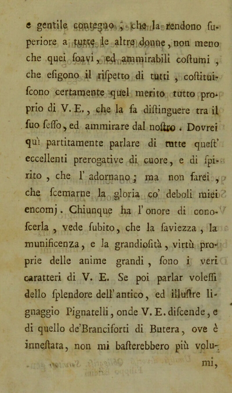 e gentile contegno , fch&Ja rendono fu- periore a le altre donne, non meno che quei foavi, ed ammirabili collumi , che efigono il rifpetto di tutti , coftitui- fcono certamente quel merito tutto prò* prio di V. E., che la fa diftinguere tra il fuo felfo, ed ammirare dai noto * Dovrei qui partitamente parlare di tutte quell’ eccellenti prerogative di cuore, e di (pi- rito , che 1’ adornano ; ma non farei , che fcemarne la gloria co’ deboli miei encomj. Chiunque ha l’onore di cono- fcerla , vede fubito, che la faviezza , la munificenza, e la grandiofita, virtù pro- prie delle anime grandi , fono i veri caratteri di V. E. Se poi parlar volelfi dello fplendore dell’antico, ed illuftre li- gnaggio Pignatelli, onde V. E. difcende, e di quello de’Branciforti di Butera, ove è