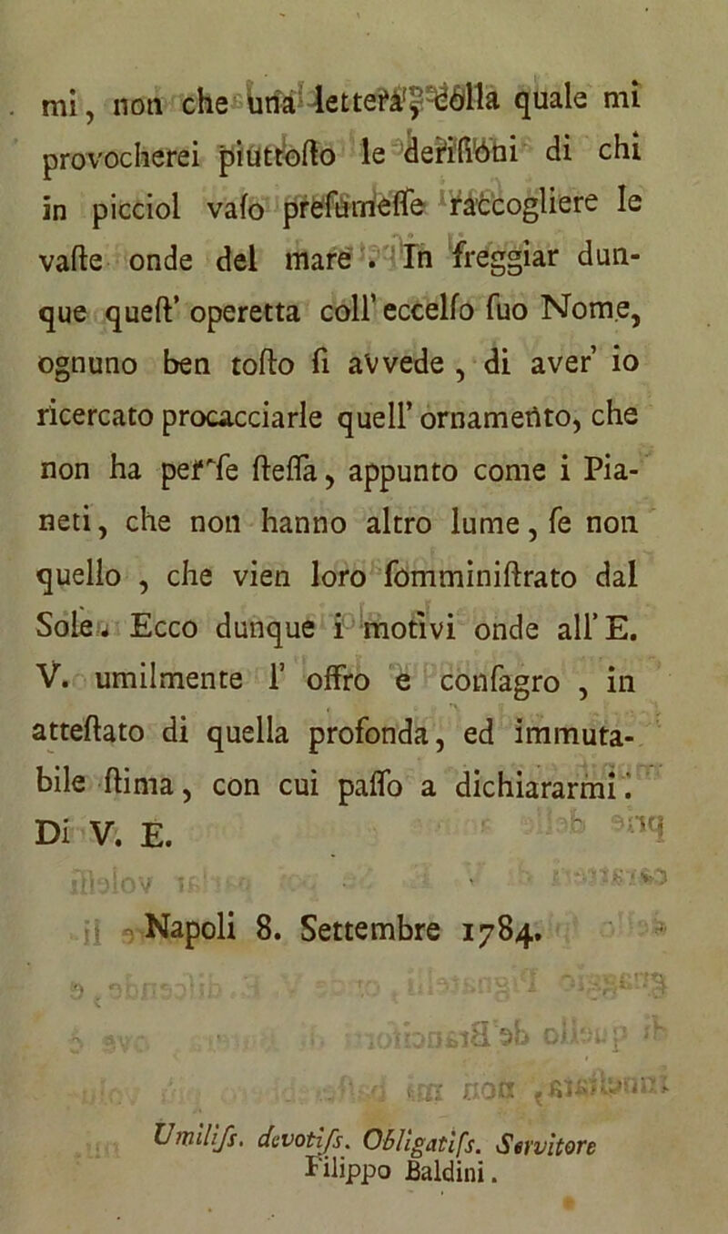 provocherei piuttbfto le derilióni di chi in piccioi vaio prete rneffe raccogliere le valle onde del mare . In freggiar dun- que quell’ operetta coll’ eccello fuo Nome, ognuno ben rollo fi avvede , di aver’ io ricercato procacciarle quell’ ornamento, che non ha pelale ftefla, appunto come i Pia- neti, che non hanno altro lume, fé non quello , che vien loro fómminiftrato dal Solej Ecco dunque i motivi onde all’E. V. umilmente 1’ offro e confagro , in attellato di quella profonda, ed immuta- bile flima, con cui paffo a dichiararmi! Di V. E. b °’nti fiìeiov irHmj tpu 4 :.H .V ili Napoli 8. Settembre 1784. Umlllfs. devotifs. 06/igatifs. Servitore Filippo Baldini.