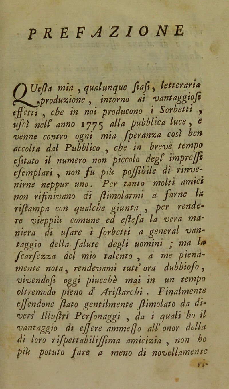 prefazione /j Uejìa mia , qualunque fi a fi, letteraria t^^produzione, intorno al vantaggiosi effetti 5 »o/ producono i Sorbetti , #/r# nell’ anno 1775 <*//<* pubblica luce ? e <venne contro ogni mia fperanza così ben accolta dal Pubblico , £re,,u£ tempo efitato il numero non piccolo degl impreffì efemplari } non fu piu pojftbile dì rinve- nlrne neppur uno. Per tanto molti amici non rifinivano di jhmolarmi a farne la riflampa con qualche giunta , per rende- re vieppiù comune ed efiefa la vera ma• pierà di ufare t forbetti a generai van- faggio della falute degli uomini ; ma la fcarfezza del mio talento , a me piena- mente nota, rendevamì tuttora dubbiofo , vivendofi oggi piuccbè mai in un tempo oltremodo pieno d* Ari fi are hi . Finalmente ejfendone fiato gentilmente Jlimolato da di- vers lllujìri Perfonaggi , da i quali ho il vantaggio di efjere ammefjo all'onor della di loro rifpettabilijftma amicizia , non ho piu potuto fare a meno di novellamente ri-