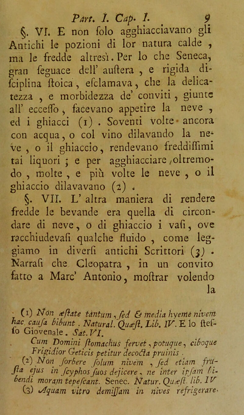 §. VI. E non folo agghiacciavano gli Antichi le pozioni di lor natura calde , ma le fredde altresì. Per lo che Seneca, gran feguace dell’ auftera , e rigida di- fciplina ftoica , efclamava, che la delica- tezza , e morbidezza de’ conviti, giunte all’ eccedo, facevano appetire la neve , ed i ghiacci (i) . Soventi volte ancora con acqua, o col vino dilavando la ne^ ve , o il ghiaccio, rendevano freddilfimi tai liquori ; e per agghiacciare /oltremo- do , molte , e piu volte le neve , o il ghiaccio dilavavano (2) . §. VII. L’ altra maniera di rendere fredde le bevande era quella di circon- dare di neve, 0 di ghiaccio i vafi, ove racchiudeva^ qualche fluido , come leg- giamo in divedi antichi Scrittori ($) . Narrafi che Cleopatra , in un convito fatto a Marc’ Antonio, moftrar volendo la _ (0 dfon tantum, fed & inedia hyeme nivern nac caufa bibunt . Naturai. Óuajl, Lib. IV. E lo ftef- lo Giovenale. Sat.VI. Cum Domini ftomachus fervei, potuque, ciboque Trigidior Geticis petitur decotta pruinis . (2) Nòli Jorbere folum nivem , fed etiam frit- Jla ejus in fcyphos fuos dejicere, ne inter ipfam f i- bendi moramtepefcant. Senec. N'atur. Qutefì. lib. IV (3) i/lquam vitro demiJJ'am in nives refrigerare■