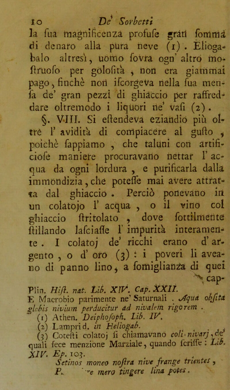 la Tua magnificenza profufe gràri fommà di denaro alla pura neve (i) . Elioga- halo altresì, uomo fovra ogn' altro mo- Urliofo per golofita , non era giammai pago, finché nort ilcorgeva nella fua men- fa de’ gran pezzi di ghiàccio per raffred- dare oltremodo i liquori ne’ vafi (2) . §. Vili. Si eftendeva eziandio più ol- tre 1’ avidità di compiacere al gufto , poiché Tappiamo , che taluni con artifi- ciofe maniere procuravano nettar l’ac- qua da ogni lordura , e purificarla dalla immondizia, che poteffe mai avere attrat- ta dal ghiaccio . Perciò portevano in un colatoio 1’ acqua , o il vino col ghiaccio (tritolato , dove fottilmente Pillando lafciafle 1’ impurità interamen- te . I colato; de ricchi erano d’ar- gento ,0 d’ oro (3) i i poveri li avea- 110 di panno lino, a fomigliantfa di quei ^ cap- Plin. Hi fi. nat. Lib. XIV. Cap. XXII. E Macrobio parimente ne’ Saturnali . v4qua objitx gir,bis nivium perducitur ad nivalem rigo rein . (1) Athen. Deiphofoph. Lib. IV. (2) Lamprid. in Heliogab. . , (3) Cotefti colatoj fi chiamavano colf nivarj,de quali fece menzione Marziale, quando Icriffe : Lib. XIV. Ep.103. 4 Setinos moneo nojira ni ve frange truntes , P. ' '■e mero tingere Una poter.