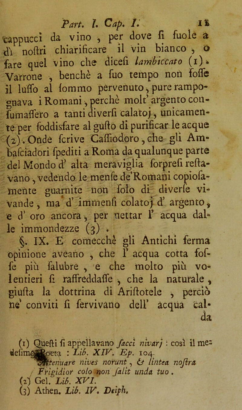 'cappucci da vino , per dove fi fuole a di noftri chiarificare il vin bianco , o fare quel vino che dicefi lambiccato (i)> Varrone , benché a fuo tempo non fofle il lutto al fommo pervenuto, pure rampo- gnava i Romani , perchè molt’argento con- fumattero a tanti diverfi calato), unicamen- te per foddisfare al gùfto di purificar le acque (2). Onde feri ve Caffiodoro, che gli Ara- bafeiadori fpediti a Roma da qualunque parte del Mondo d5 alta meraviglia forprefi tetta- vano , vedendo le menfe de’Romani copta- mente guarnite non folo di diverfe vi- vande, ma’d’ immenfi colatoj d’ argento, e d’ oro ancora per nettar 1* acqua dal- le immondezze (3) . §. IX. E comecché gli Antichi ferma opinione aveano , che f acqua cotta fof- fe più falubre , e che molto più vo- lentieri fi raffreddafle , che la naturale , giuda la dottrina di Aditotele , perciò ile conviti fi fervi vano dell’ acqua cal- da (1) Quefti fi appellavano facci nivarj : così il me: : Lib. XIV. Ep. 104. Attenuare nives norunt, 6* lintea nojira, / Frigidior colo non falit unda tuo. (2Ì Gel. Lib. XVI. (3) Athen. Lib. IV. Deiph.