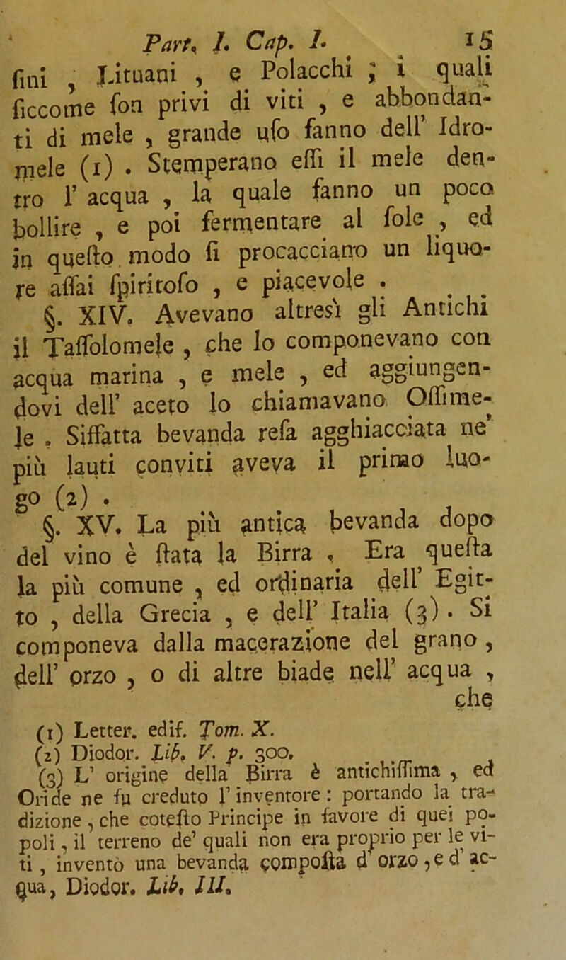 fini Lituani , e Polacchi ; i quali ficcome fon privi di viti , e abbondan- ti di mele , grande ufo fanno dell Idro- mele (i) . Stemperano eflì il mele den- tro T acqua , la quale fanno un poco bollire , e poi fermentare al fole , ed jn quello modo fi procacciano un liquo- re affai fpiritofo , e piacevole . §. XIV. Avevano altresì gii Antichi il Taffolomeje , che lo componevano con acqua marina , e mele , ed aggiungen- dovi dell’ aceto lo chiamavano Olii me- le . Siffatta bevanda relà agghiacciata ne più lauti conviti aveva il primo luo- go (2) . §. XV. La più antica bevanda dopo dei vino è (lata la Birra < Era quella la più comune , ed originaria dell Egit- to , della Grecia , e dell’ Italia (3). Si componeva dalla macerazione del grano , dell’ orzo , 0 di altre biade nell’ acqua , che (1) Letter. edif. Tom. X. (2) Diodor. Ubi V. p. 300. (3) L’ origine della Birra è antichiifima > ed Ori de ne -fu creduto l’inventore: portando la tra- dizione , che cotefto Principe in favore di quej po- poli , il terreno de’ quali non era proprio per le vi- ti , inventò una bevanda qoinpolia ff orzo , e d ac-