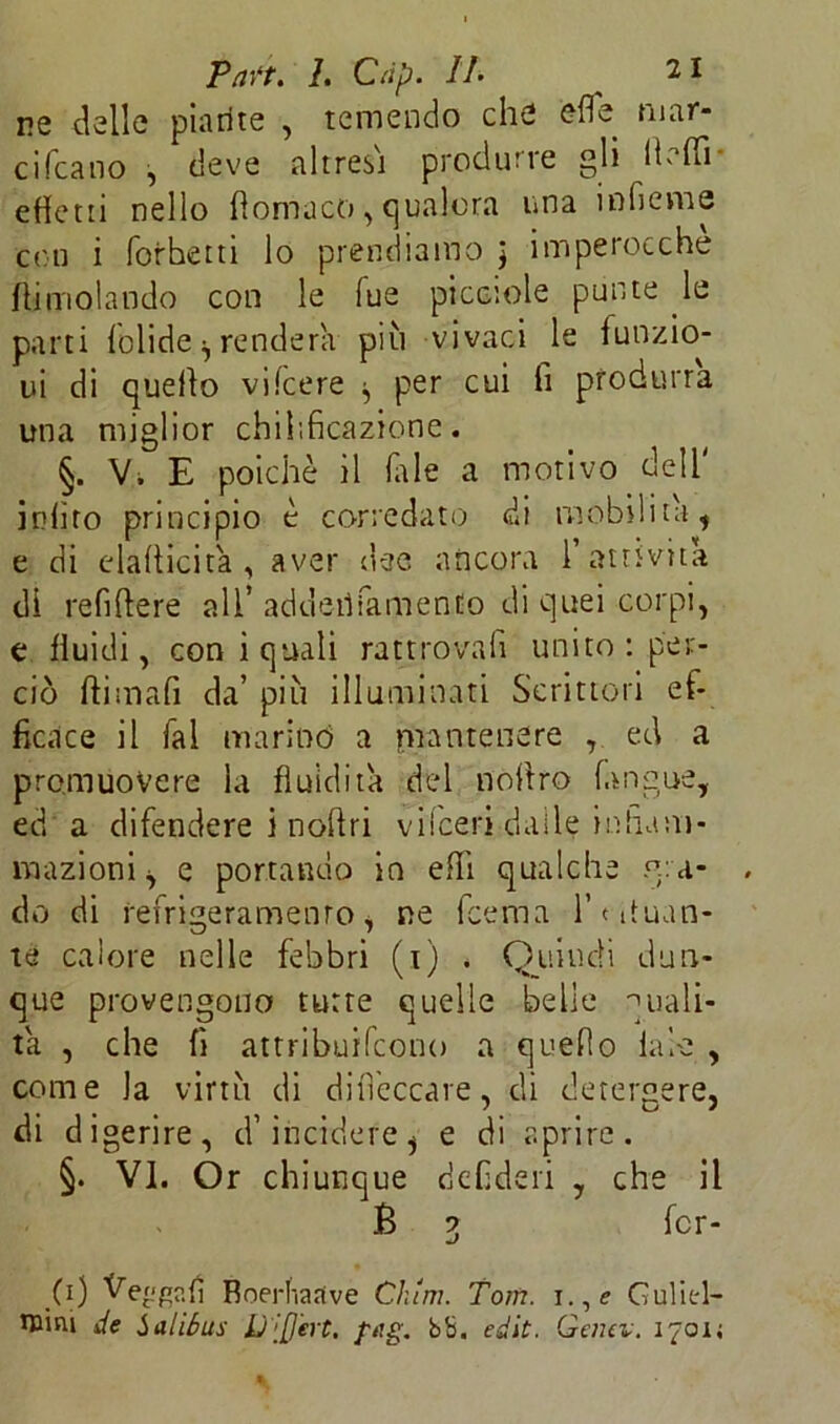 ne delle piatite , temendo che elle mar- ci Ccano , deve altresì produrle gli Ih ffi effetti nello filomaco, qualora una inficine con i forhetti lo prendiamo ) imperocché /limolando con le Tue picciole punte le parti Tolide ^ renderà più vivaci le /unzio- ni di quello vifeere ^ per cui fi produrrà una miglior chihficazione. §. V, E poiché il (ale a motivo dell' inlìro principio é corredato di mobilita, e di elafiicità , aver dee ancora 1 attività di refifiere all’ addeiìiamenEo di quei corpi, e fluidi, coni quali rattrovafi unito : per- ciò ftimafi da’ più illuminati Scrittori ef- ficace il fai marinò a mantenere , ed a promuovere la fluidità del nofiro (angue, ed a difendere i nofiri vilceri dalle infiam- mazioni i e portando in effi qualche gra- do di refrigeramento, ne feema Tatuan- te calore nelle febbri (i) . Quindi dun- que provengono tutte quelle belle quali- tà , che fi attribuifeono a quello tabe , come la virtù di difìeccare, di detergere, di digerire, cl’incidere ^ e di aprire. §. VI. Or chiunque defideri , che il È ? Ter- mJ (\) Vengati Boerhaave Cium. Tom. i.,e Guliel- ntini de Salióus Q'tfjert, fng. bb. edit. Gemi:. 1701;