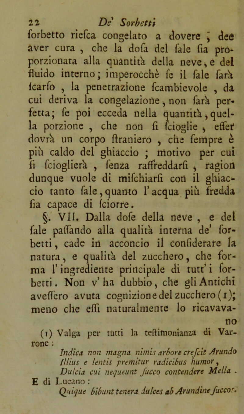 forbetto riefea congelato a dovere \ dee aver cura , che la dola del Tale fia pro- porzionata alla quantità della neve s è del fluido interno - imperocché fé il Tale farà icarfo , la penetrazione fcambievole , da cui deriva la congelazione, non farà per- fetta; fé poi ecceda nella quantità, quel- la porzione , che non fi fcioglie > effet dovrà un corpo ftraniero , che Tempre è piu caldo del ghiaccio ; motivo per cui lì feioglierà , fenza raffreddarfi s ragion dunque vuole di mifchiarfi con il ghiac- cio tanto Tale,quanto l’acqua piu fredda fia capace di feiorre. §. VII. Dalla dofe della neve , e del Tale pattando alla qualità interna de’ for- biti , cade in acconcio il confederare la natura, e qualità del zucchero, che for- ma l’ingrediente principale di tutt’ i for- betti. Non v’ha dubbio, che gli Antichi avellerò avuta cognizione del zucchero (i); meno che effi naturalmente lo ricavava- no (t) Valga per tutti la teftimonianza di Var- rone : Indica non magna nimis arbore crefeit brando fllius e lentis premitur radicibus humor, Dulcia cui nequtunt fucco contendere Mella . E di Lucano : Q'tique bibunt tenera dulces ab Arundine Juccor.