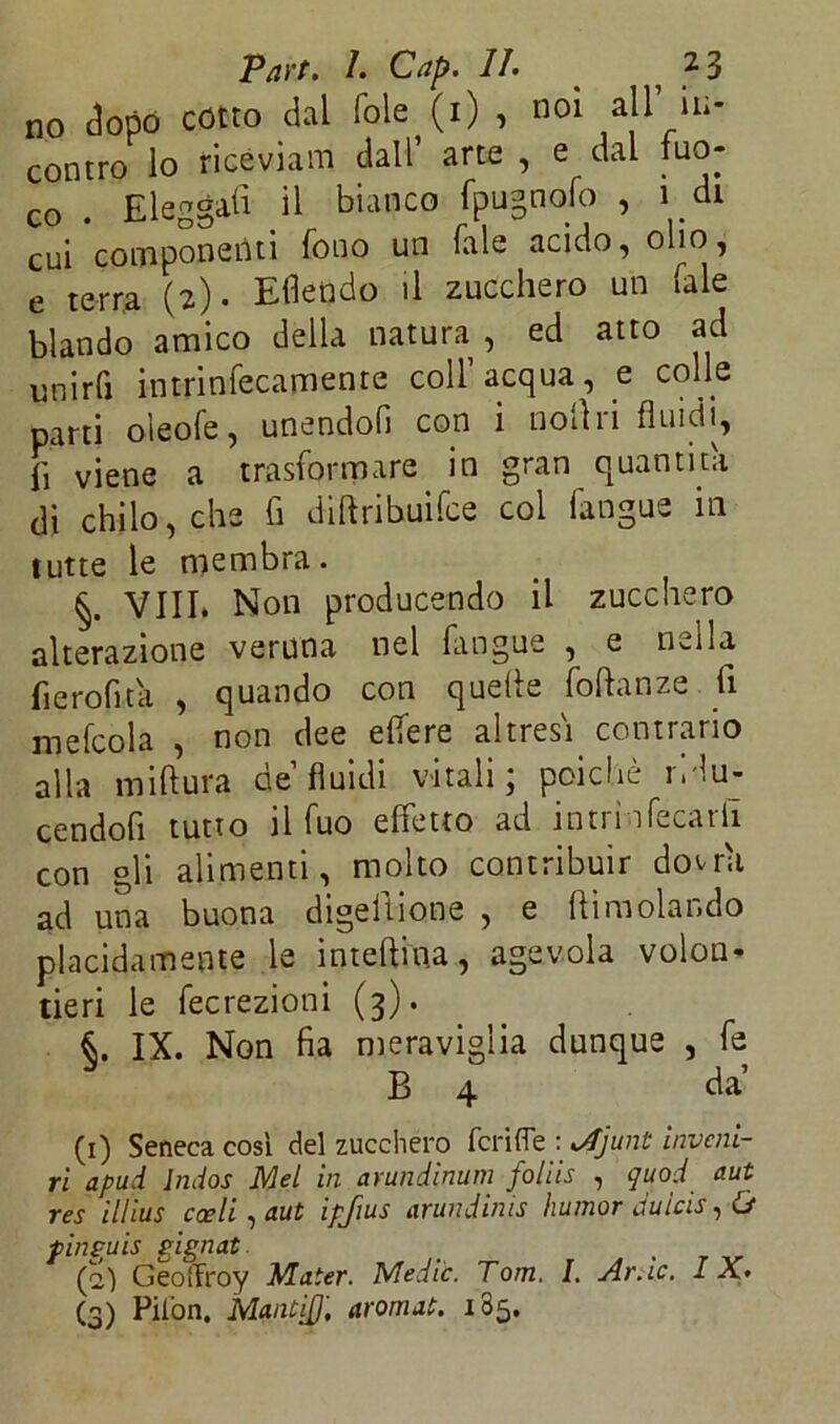 no dopo cotto dal fole (i) , noi all’ in- contro lo riceviam dall* arte , e dal fuo- co . Eleggali il bianco fpugnolo , 1 di cui componenti fouo un Tale acido, olio, e terra (2). Eflendo il zucchero un (ale blando amico della natura, ed atto ad unirli intrinfecamente coll’acqua, e colle parti oleofe, unendoli con i noli ri fluidi, fi viene a trasformare in gran quantità di chilo, che fi diftribuifce col fangue in tutte le membra. Vili* Non producendo il zucchero alterazione veruna nel fangue , e nella fierofita , quando con quelle foftanze fi mefcola , non dee elfere altresì contrario alla mi Aura de’fluidi vitali; poiché rii u- cendofi tutto il fuo effetto ad in tri nfecarii con gli alimenti, molto contribuir dovrà ad una buona digellione , e {limolando placidamente le intellin.a, agevola volen- tieri le fecrezioni (3). IX. Non fia meraviglia dunque , fe B 4 da’ (1) Seneca cosi del zucchero feri (Te : Mjunt diveni- ri apud Indos Mei in arundìnum foliis , quod aut res illius coeli , aut ipjius arundinis liumor duicis, (j pinguis gignat _ (2) Geoifroy Mater. Medie. Tom. I. Ar.ic. I A.