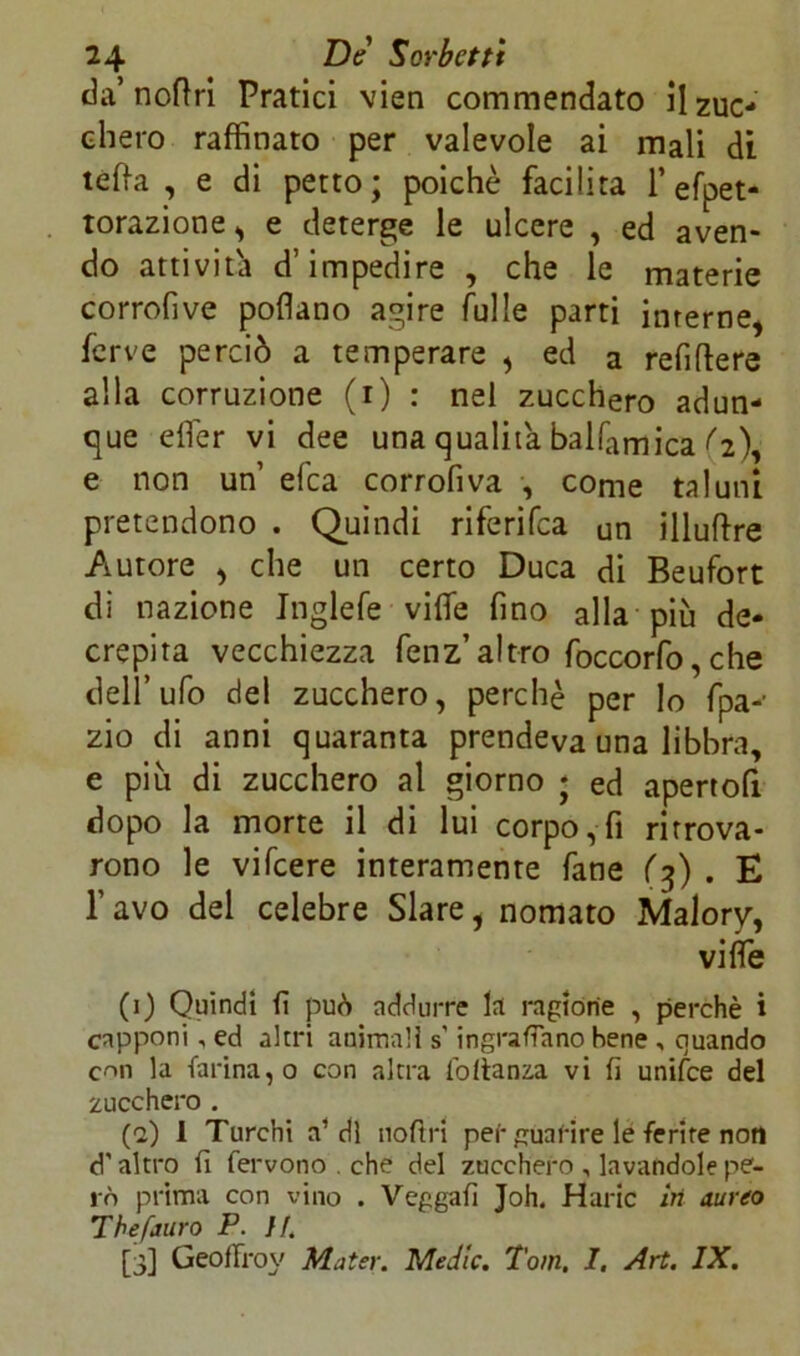 da’ noftri Pratici vieti commendato il zuc- chero raffinato per valevole ai mali di teda , e di petto; poiché facilita l’efpet- torazione, e deterge le ulcere , ed aven- do attivila d’impedire , che le materie corrofive pollano agire Tulle parti interne, ferve perciò a temperare , ed a refiftere alla corruzione (i) : nel zucchero adun- que elfer vi dee una qualità balfamica ^2), e non un efea corrofiva , come taluni pretendono . Quindi riferifea un illuftre Autore , che un certo Duca di Beufort di nazione Inglefe viffie fino alla più de- crepita vecchiezza fenz’ altro foccorfo, che dell’ufo del zucchero, perchè per lo fpa-- zio di anni quaranta prendeva una libbra, e più di zucchero al giorno ; ed apertofi dopo la morte il di lui corpo, fi ritrova- rono le vifeere interamente fané (3) . E l’avo del celebre Slare, nomato Malory, viffie (1) Quindi fi può addurre la ragione , perchè i capponi , ed altri animali s'ingranano bene , quando con la farina, o con altra fottanza vi fi unifee del zucchero . (2) 1 Turchi a1 di noftri pei-guarire le ferite noti d altro fi fervono . che del zucchero , lavandole pe- rò prima con vino . Vegga fi Joh. Haric in aureo Thefauro P. il.