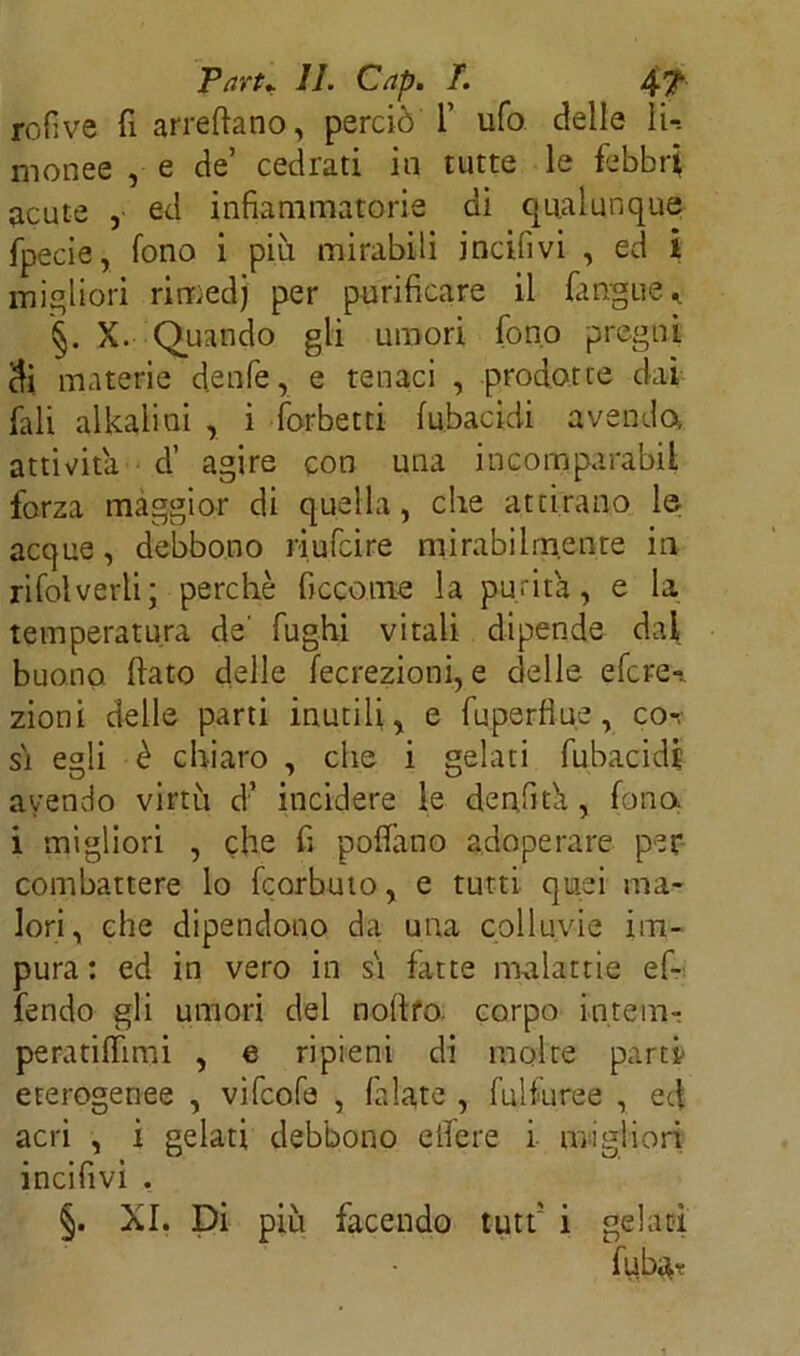 Pari* II. Cap. T. 4? rofive fi arredano, perciò 1’ ufo delle li-, monee , e de’ cedrati in tutte le febbri acute , ed infiammatorie di qualunque fpecie, fono i piu mirabili incifivi , ed i migliori rimedj per purificare il fingile,. §. X. Quando gli umori fono pregni di materie denfe, e tenaci , prodotte dai fiali alkaliui , i forbetti fubacidi avendo, attività d’ agire con una incomparabii forza maggior di quella, che attirano le acque, debbono riufcire mirabilmente in rifolverli; perchè ficcome la putita, e la temperatura de' fughi vitali dipende dal buono, dato delle fecrezioni, e delle efcre-:. zioni delle parti inutili, e fuperfiue, co-,' si egli è chiaro , che i gelati fubacidi avendo virtù d’ incidere le denfid, fono, i migliori , che fi poifano adoperare per combattere lo fcorbuto, e tutti quei ma- lori, che dipendono da una colluvie im- pura : ed in vero in sì fatte malattie ef- fendo gli umori del nodfo. corpo intem- peratilfimi , e ripieni di molte parti- eterogenee , vifcofe , filate , fuìfuree , ed acri , i gelati debbono edere i migliori incifivi . §. XI. Di più facendo tutf i gelati fiaba*