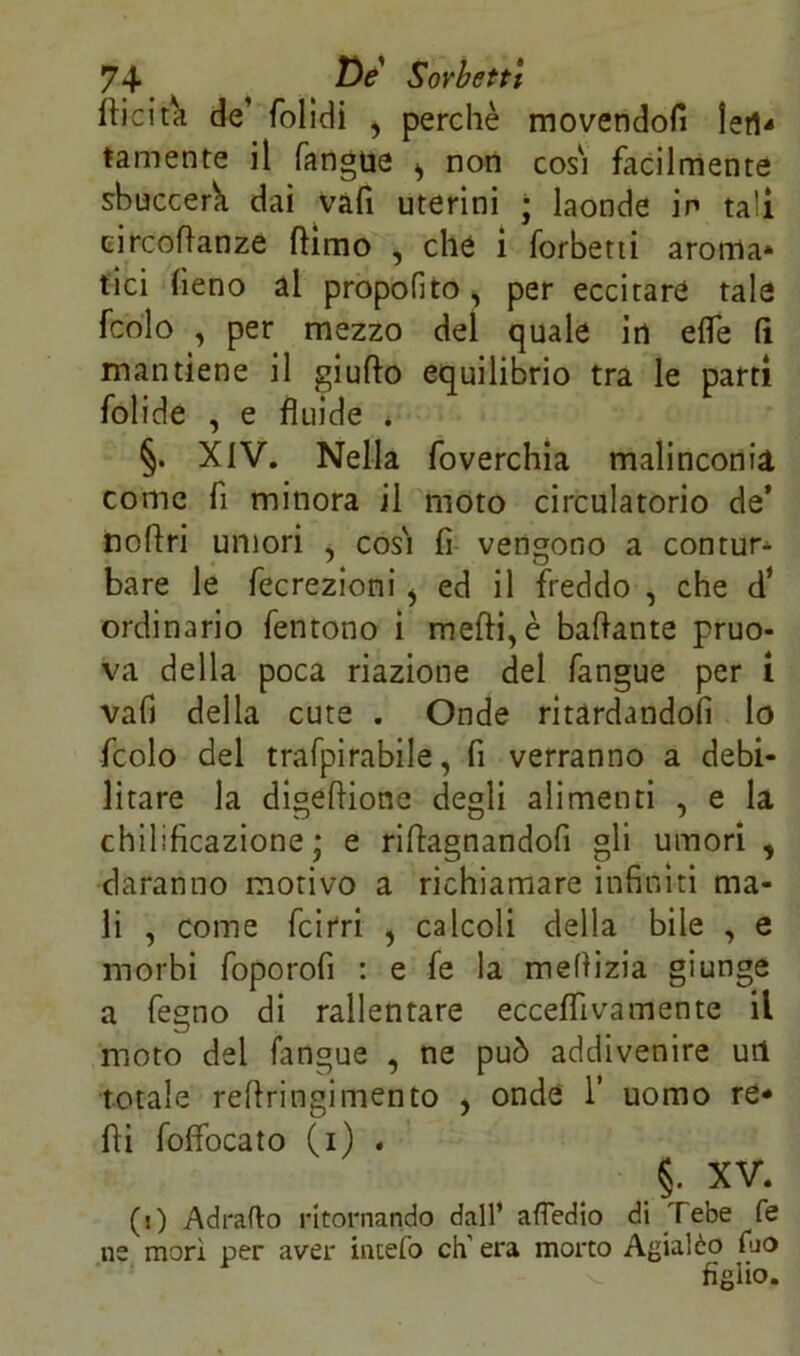 (licita de folidi , perchè movendoli lefU tamente il fangue ^ non cosi facilmente sbuccerk dai vàfi uterini ; laonde in tali eircoflanze (limo , che i forbetti aroma» tici fieno al propofito, per eccitare tale fcolo , per mezzo del quale in effe (ì mantiene il giudo equilibrio tra le parti folide , e fluide * §. XIV. Nella foverchia malinconia come fi minora il moto circulatorio de’ noflri umori , così fi vengono a con tur» bare le fecrezioni > ed il freddo , che d’ ordinario fentono i medi, è badante pruo- va della poca riazione del fangue per i vafi della cute . Onde ritardandoli lo fcolo del trafpirabile, fi verranno a debi- litare la digedione degli alimenti , e la chilificazione ; e ridagnandofi gli umori , daranno motivo a richiamare infiniti ma- li , come fcirri , calcoli della bile , e morbi foporofi : e fe la meflizia giunge a fegno di rallentare ecceflìvamente il moto del fangue , ne può addivenire uri totale redringimento , onde 1’ uomo re* di foffocato (i) . §. XV. (O Adraflo ritornando dall’ attedio di Tebe fe ne mori per aver incelo eh’ era morto Agialèo fuo figlio.