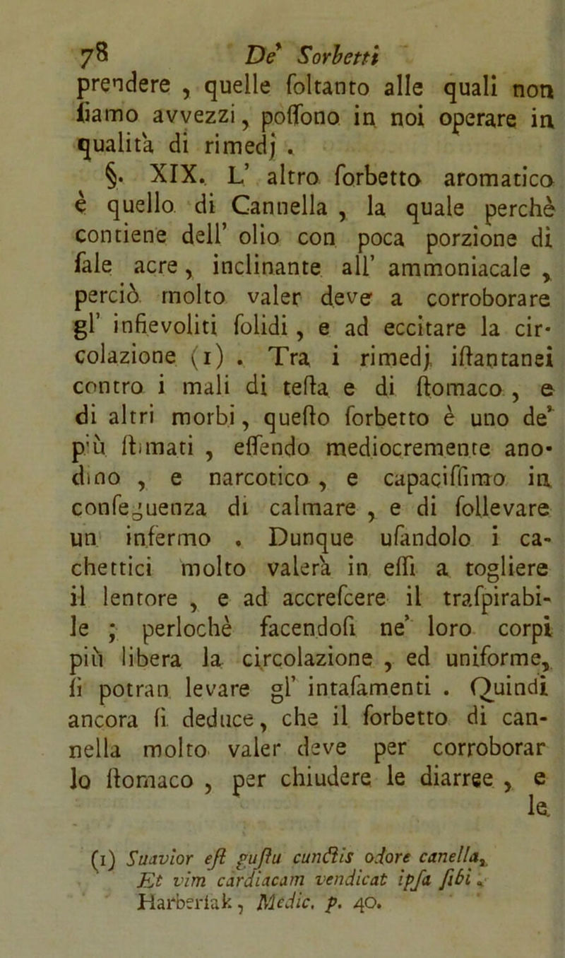 prendere , quelle foltanto alle quali non iìamo avvezzi, poflono in noi operare in qualità, di rimedj . §• XIX. L’ altro forbetto aromatica è quello di Cannella , la quale perchè contiene dell’ olio con poca porzione di Tale acre, inclinante all’ ammoniacale , perciò molto valer deve a corroborare gl’ infievoliti folidi , e ad eccitare la cir- colazione (i) . Tra i rimedj, ittantanei contro i mali di tetta e di ftomaco , e di altri morbi, quello forbetto è uno de’ p’ù Ili mari , elfendo mediocremente ano- dino , e narcotico , e capaciffimo in conferenza di calmare , e di follevare un infermo . Dunque ufandolo i ca- chettici molto vaierà in etti a togliere il lentore , e ad accrefcere il trafpirabi- le ; perlochè facendofi ne’ loro corpi piu libera la circolazione , ed uniforme, lì potran levare gl’ intafamenti . Quindi ancora li deduce, che il forbetto di can- nella molto valer deve per corroborar lo llomaco , per chiudere le diarree , e le. (i) Swivìor eji gufiti cunéìis odore omelia. Et vim cardiacam vendicat ìpfa [ibi« Harberiak, Medie, p. 40.