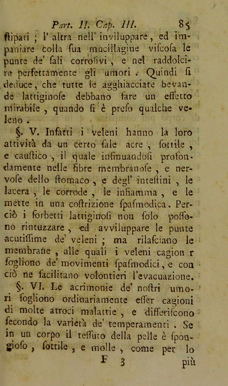 ftipati ; l’altra nell’inviluppare, ed im- paniare Colla Tua muciltagiue vifcofa le punte de’ Tali corrati vi , e nel raddolci- re perfettamente gli umori . Quindi fi deduce, che tutte le agghiacciate bevan- de lattiginofe debbano fare un effetto mirabile , quando fi è prefo qualche ve* leno . §. V. Infatti i veleni hanno la loro attività da un certo file acre , fonile , e cauflico , il quale infinuaudofi profon- damente nelle fibre membranofe , e ner- vofe dello ftomaco , e degl’ interini , le lacera , le corrode , le infiamma , e le mette in una coftrizione fpafmodica, Per- ciò i forbetti lattiginolì non fole polfo- no rintuzzare , ed avviluppare le punte acutiffime de’ veleni ; ma rilaviamo le membrane , alle quali ì veleni cagion r fogliono de’movimenti fpafmodici, e con ciò ne facilitano volontieri l’evacuazione. §. VI. Le acrimonie de’ noftri umo- ri fogliono ordinariamente effer cagioni di molte atroci malattie , e differifeono fecondo la varietà de’ temperamenti . Se in un corpo il teffuto della pelle è fpou- giofo , Lottile } e molle ^ come per lo ^ 3 piu