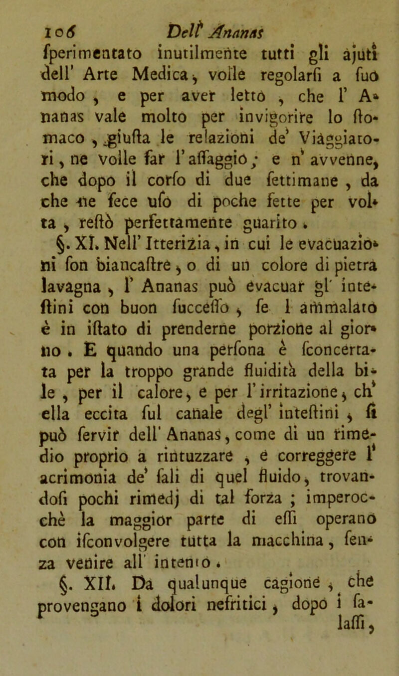 fperimentato inutilmente tutti gli àjuti dell’ Arte Medica, voile regolarli a fuo modo , e per aver letto , che 1’ A* nanas vale molto per invigorire lo fto- maco , .giufta le relazioni de’ Viaggiato- ri , ne volle far l’alfaggio ; e n avvenne, che dopo il corfo di due fettimane , da che 4ìe fece ufo di poche fette per voi* ta , reftò perfettamente guarito * §. XL Nell’Itterizia, in cui le evacuazio* ili fon biancaftre , o di un colore di pietra lavagna , 1’ Ananas può evacuar gl' inte* (lini con buon fuccèlfo , fe 1 ammalato è in iftato di prenderne porzione al gior* ito » E quando una perfona è fconcerta- ta per la troppo grande fluidità della bi* le , per il calore, e per l’irritazione, eh ella eccita fui canale degl’ ìnteftini , li può fervir dell’ Ananas, come di un time- dio proprio a rintuzzare , e correggere i acrimonia de’ fali di quel fluido, trovan- dofi pochi rimedj di tal forza ; imperoc- ché la maggior parte di effi operano con ifeonvolgere tutta la macchina, fen* za venire all intento é §. Xll. Da qualunque cagione , che provengano Ì dolori nefritici, dopo 1 fa- laflì,