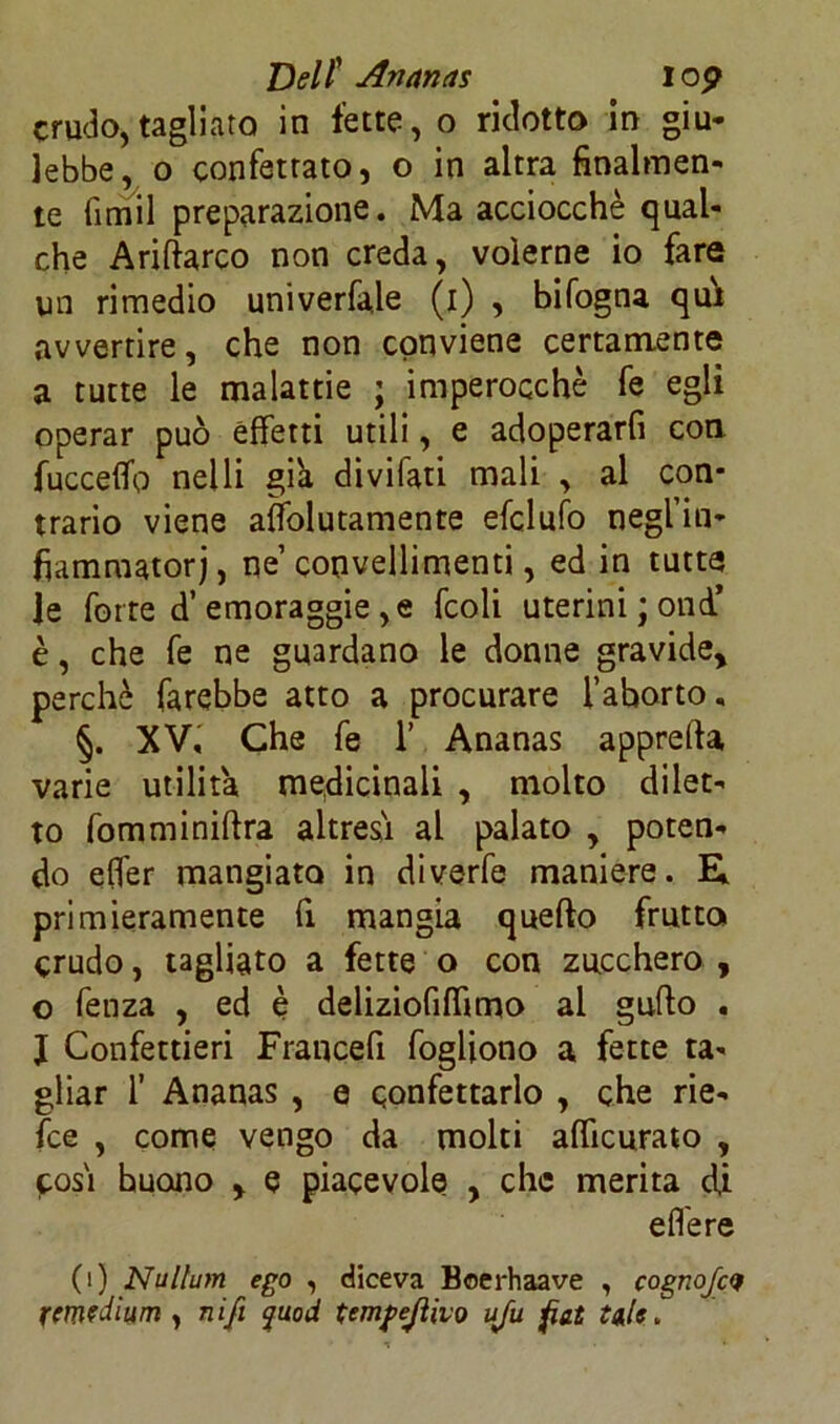 crudo,tagliato in fette, o ridotto in giu- lebbe, o confettato, o in altra finalmen- te fimil preparazione. Ma acciocché qual- che Ariftarco non creda, volerne io fare un rimedio univerfale (i) , bifogna qui avvertire, che non conviene certamente a tutte le malattie ; imperocché fe egli operar può effetti utili, e adoperarfi con fucceffo nelli gi'a divifati mali , al con- trario viene aflolutamente efclufo negl’in- fiammatorj, ne1 convellimenti, ed in tutte le forte d’emoraggie ,e fcoli uterini ; ond’ è, che fe ne guardano le donne gravide* perché farebbe atto a procurare l’aborto. §. XV, Che fe 1’ Ananas appretta varie utilità medicinali , molto dilet- to fomminiftra altresì al palato , poten- do effer mangiato in diverfe maniere. R primieramente fi mangia quefto frutta crudo, tagliato a fette o con zucchero , o fenza , ed è deliziofiffimo al gutto . J Confettieri Francefi fogliono a fette ta- gliar 1’ Ananas , e confettarlo , che rie- fce , come vengo da molti attìcurato , posi huono * e piacevole * che merita di e fiere (i) Nullum ego , diceva Boerhaave , cognojcv (medium , nifi yuod temfejìivo ufu fiat tale.