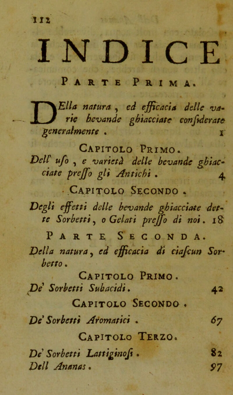 Ili INDICE Parte Prima. DElla natura , ed efficacia delle va- rie bevande ghiacciate confederate generalmente . I Capitolo Primo. Dell ufo , e varietà delle bevande ghiac- ciate prejfo gli Antichi . 4 • Capitolo Secondo . Degli effetti delle bevande ghiacciate det- te Sorbetti, 0 Gelati prejfo di noi. i& Parte Seconda. Della natura, ed effi cada di ciafcun Sor• beffo , Capitolo Primo . De Sorbetti Subacidi. 42 Capitolo Secondo . De' Sorbetti Aromatici . <57 Capitolo Terzo. De Sorbetti Lattiginoji. 8 2 Dell Ananas. S>7