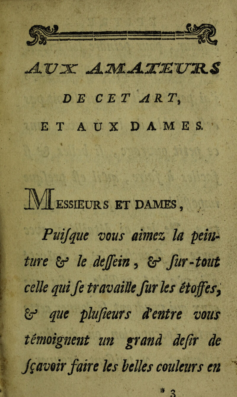 ^X7:x: jL3?^jLXjelv:r.S DE CET ART, ET AUX DAMES. M ESSIEURS ET DAMES, Püifyue VOUS aimez la pein* ture ^ le àejjein^ fur-tout celle quiJe travaille furies étoffes^ ^ que plufieurs Centre vous témoignent un grand defir de Jçavoir faire les belles couleurs en