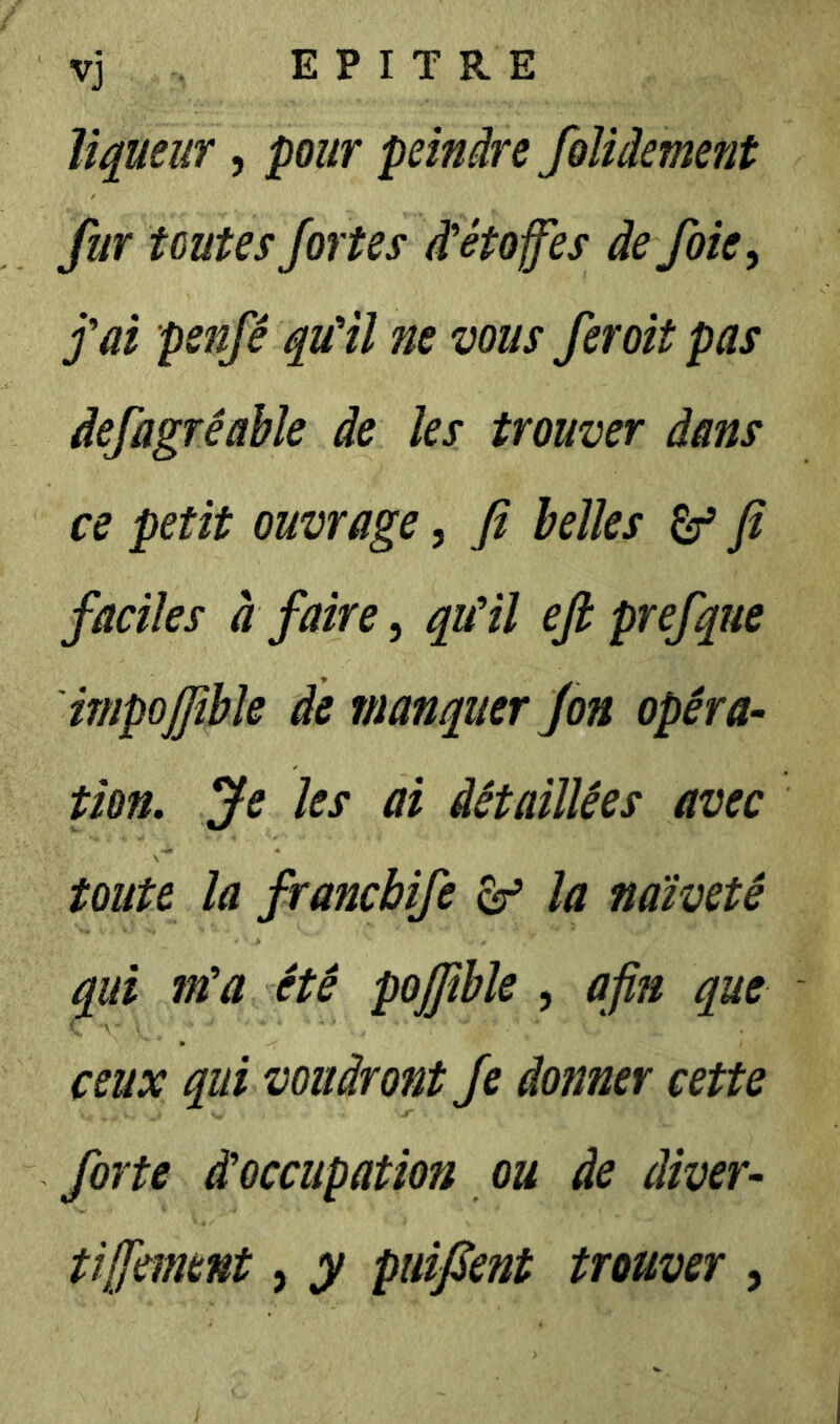 vj E P I T R E liqueur, pour peindre foliâement fur toutes fortes i étoffes de foie ^ fai penfê quHl ne vous fer oit pas defagréable de les trouver dans ce petit ouvrage, fi belles ^ fi faciles à faire, quHl efi prefque impoffible de manquer fon opéra- pon. Je les ai détaillées avec toute la francbife ^ la naïveté qui ma été pojfible , afin que ceux qui voudront fe donner cette forte d'occupation ou de diver- tiffment, y puifient trouver ,
