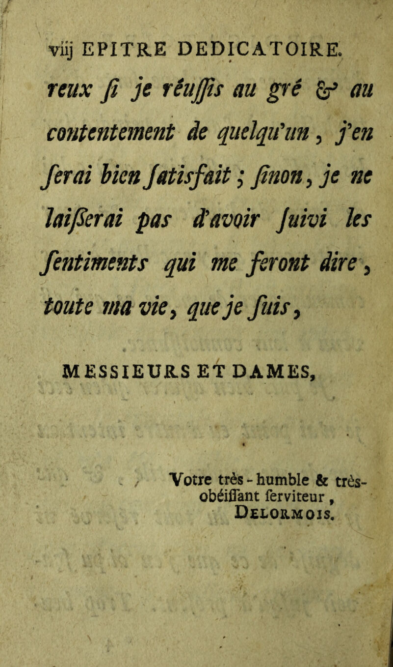 viij EPITRE DEDICATOIRE. nux fi je rêujfis au gré ^ au contentement de quelqu'un, j'en ferai bien Jatisfait ; finon^ je ne laifierai pas d’avoir Juivi les Sentiments qui me feront dire ^ toute ma vie y que je fuis y MESSIEURS ET DAMES, Votre très - humble & très- obéiffant ferviteur, Delordiois.