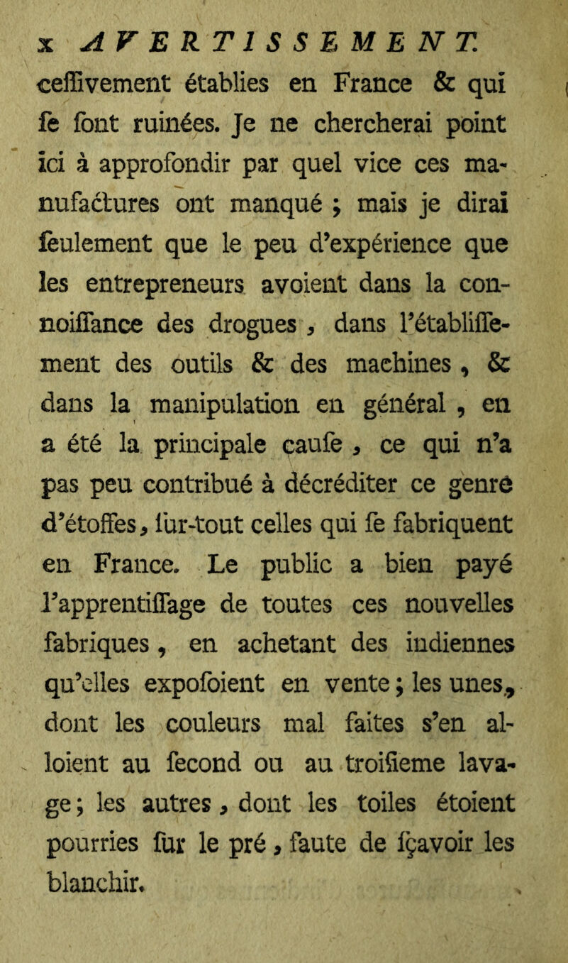 X AVERTISSEMENT. ceffivement établies en France & qui fe font ruinées. Je ne chercherai point ici à approfondir par quel vice ces ma- nufactures ont manqué ; mais je dirai feulement que le peu d’expérience que les entrepreneurs avoient dans la con- noifiànce des drogues , dans l’établiflè- ment des outils & des machines , & dans la manipulation en général , en a été la principale çaufe , ce qui n’a pas peu contribué à décréditer ce genrô d’étoffes, lür-tout celles qui fe fabriquent en France. Le public a bien payé rapprentiffage de toutes ces nouvelles fabriques, en achetant des indiennes qu’elles expofoient en vente ; les unes., dont les couleurs mal faites s’en al- loient au fécond ou au troifieme lava- ge ; les autres, dont les toiles étoient pourries fur le pré, faute de Içavoir les blanchir.