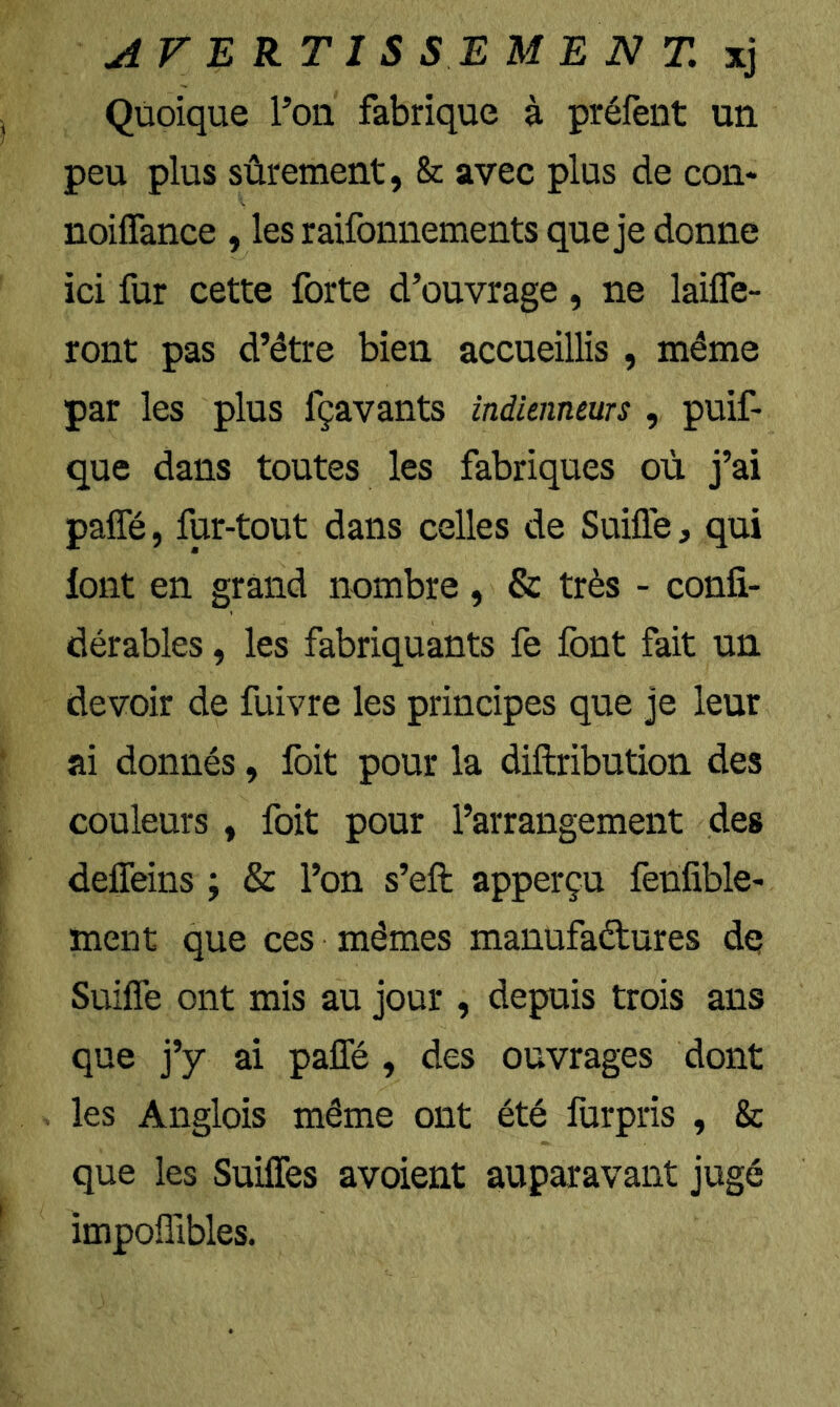 AVERTIS s :E MENT, xj Quoique l’on fabrique à préfent un peu plus sûrement, & avec plus de con* noiflance , les raifonnements que je donne ici fur cette forte d’ouvrage , ne lailTe- ront pas d’étre bien accueillis , même par les plus fçavants indienneurs , puif- que dans toutes les fabriques où j’ai paffé, fur-tout dans celles de Suifle, qui font en grand nombre, & très - confi- dérables, les fabriquants fe font fait un devoir de fuivre les principes que je leur ai donnés, Ibit pour la diftribution des couleurs , foit pour l’arrangement des deffeins ; & l’on s’eft apperçu fenfible- ment que ces mêmes manufaétures dq Suifle ont mis au jour , depuis trois ans que j’y ai paffé , des ouvrages dont les Anglois même ont été furpris , & que les Suiffes avoient auparavant jugé impoflibles.