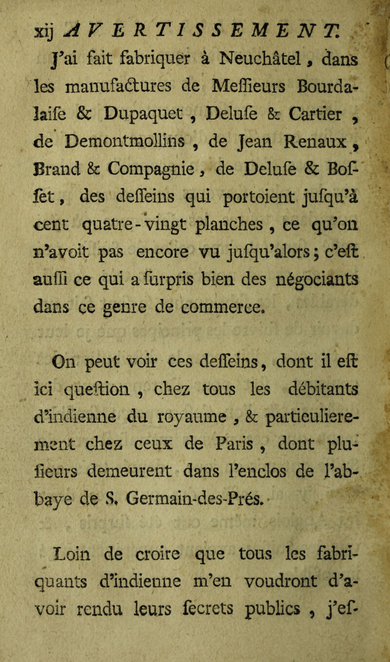 %ii ji F E RT I s s E M E N T, ' ^ J’ai fait fabriquer à Neuchâtel, dans ( les manufactures de Meffieurs Bourda- laife & Dupaquet , Delufe & Cartier , de Demontmollîns , de Jean Rénaux , Brand & Compagnie, de Delufe & Bof- lèt, des delfeins qui portoient jufqu’à cent quatre-vingt planches, ce qu’on n’avoit pas encore vu jufqu’alors ; c’eft aulTi ce qui a furpris bien des négociants dans ce genre de commerce. On peut voir ces delfeins, dont il eft ici queftion , chez tous les débitants d’indienne du royaume , & partieuliere- ment chez ceux de Paris , dont plu- fieurs demeurent dans l’enclos de l’ab- baye de S, Germain-des-Prés. Loin de croire que tous les fabri- quants d’indienne m’en voudront d’a- voir rendu leurs fecrets publics , j’ef-