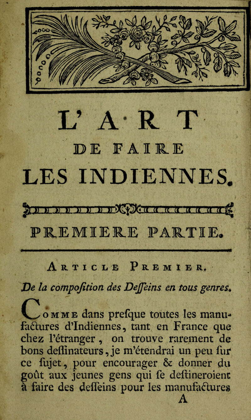L’ A R T DE FAIRE LES INDIENNES PREMIERE PARTIE, la cotnpojîtion des Dejfeins en tous genres* C^oMME dans prelque toutes les manu- factures d’Indiennes, tant en France que chez l’étranger, on trouve rarement de bons deffinateurs, je m’étendrai un peu fur ce fujet, pour encourager & donner du goût aux jeunes gens qui fe deftineroient à faire des deffeins pour les manufactures