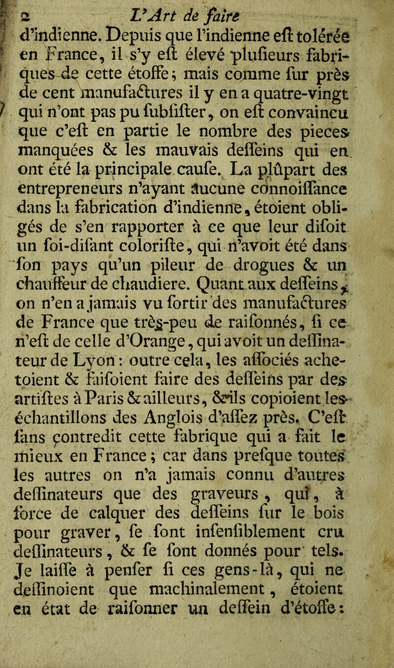 l d’indienne. Depuis que l’indienne eft tolérée 1 en France, il s’y eft élevé plufieurs fabfi-* - ques-de cette étoffe; mais comme fur près de cent manufaélures il y en a quatre-vingt 1 qui n’ont pas pufubfifter, on eft convaincu que c’eft en partie le nombre des pièces manquées & les mauvais deffeins qui en ont été la principale caufe. La plûpart des entrepreneurs n’ayant aucune cdnnoiflance dans la fabrication d’indienne, étoient obli- gés de s’en rapporter à ce que leur difoit un foi-difant colorifte, qui n’avoit été dans Ton pays qu’un pileur de drogues & un chauffeur de chaudière. Quant aux deffeins on n’en a jamais vufortir des manufaftures de France que trè^-peu de raifonnés, fi ce n’eft de celle d’Orange, qui avoit un deflîna- teurde Lyon: outre cela, les aflbciés ache- toient & faifoient faire des deflèins par des artiftes à Paris & ailleurs, Szrils copioient îes échantillons des Anglois d’affez près. C’eft fans pontredit cette fabrique qui a fait le mieux en France; car dans prefque toutes les autres on n’a jamais connu d’autres deflînateurs que des graveurs, quî, à force de calquer des deffeins fur le Ijois pour graver, fe font infenfiblement cru deflînateurs, & fe font donnés pour tels. Je lailfe à penfer fi ces gens-là, qui ne deffinoient que machinalement, étoient en état de raifonner un deffein d’étoffe: