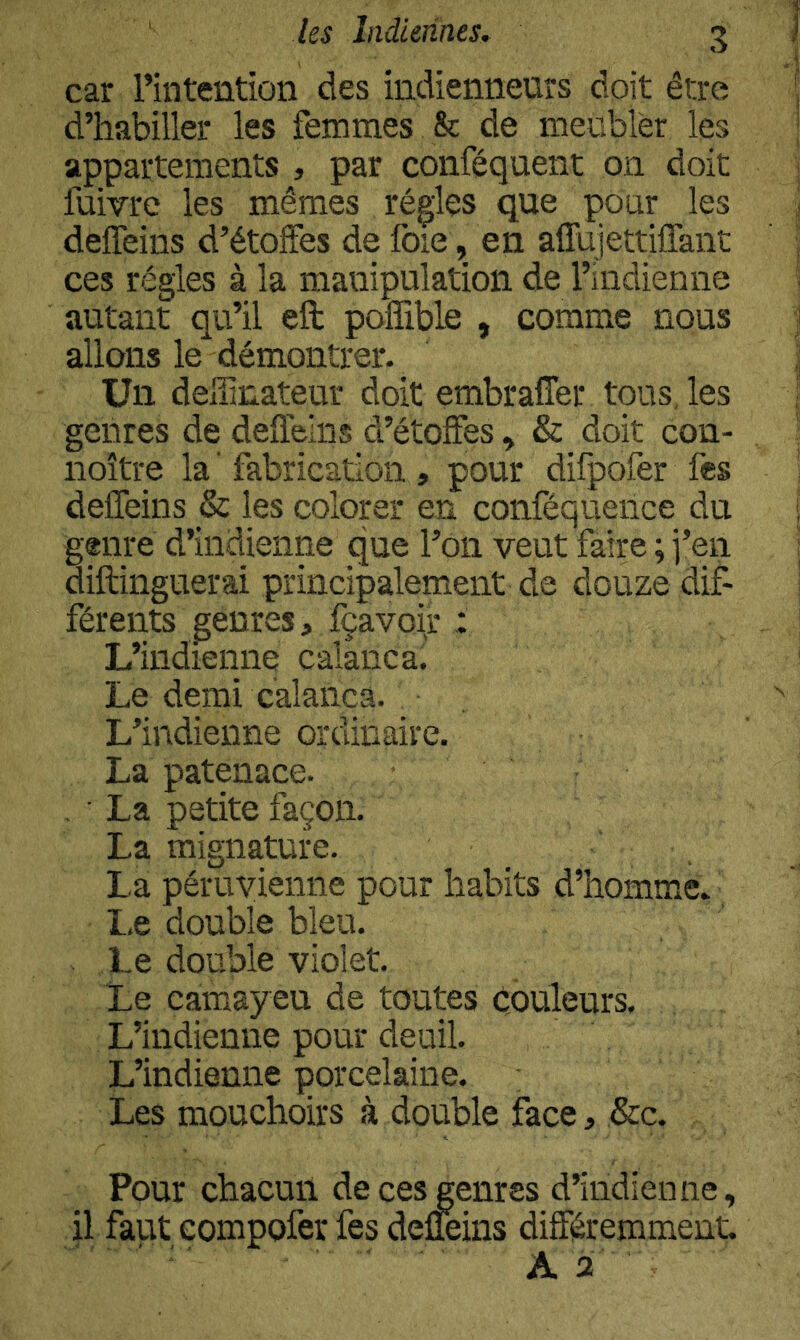 car l’intention des indienneurs doit être d’habiller les femmes & de meubler les appartements , par conféquent on doit fuivre les mêmes rég;les que pour les deffeins d’étoffes de foie, en aflujettiffant ces régies à la manipulation de l’indienne autant qu’il eft poffible , comme nous allons le démontrer- Un deiiinateur doit embraffer tous, les genres de deffeins d’étoffes, & doit con- noître la ' fabrication , pour difpofer fes deffeins & les colorer en conféquence du genre d’indienne que l’on veut faire ; j’en diftinguerai principalement de douze dif- férents genres, fçavoir : L’indienne calanca! Le demi calanca. . L’indienne ordinaire. La patenace. , ■ La petite façon. La mignature. La péruvienne pour habits d’homme^ Le double bleu. Le double violet. Le Camay eu de toutes couleurs. L’indienne pour deuil. L’indienne porcelaine. Les mouchoirs à double face, &c. Pour chacun de ces genres d’indienne, il faut compofer fes deüeins différemment. A 2 '