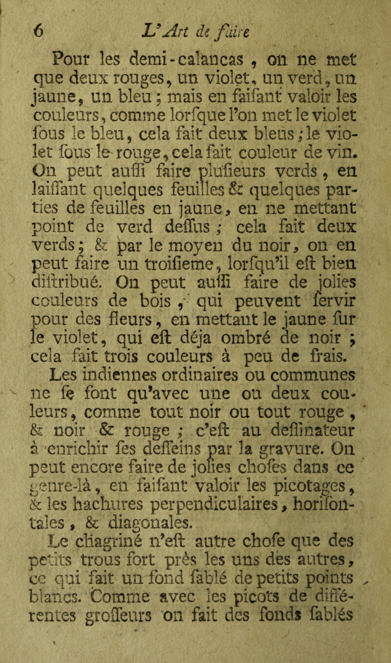 Pour les demi-calàncas , oii ne met que deux rouges, un violet, un verd, un jaune, un bleu ; mais en faifant valoir les couleurs, comme lorfque l’on met le violet fous le bleu, cela fait deux bleus;le vio- let fousierouge, cela fait couleur devin. On peut auffi faire plufieurs verds, en laiffant quelques feuilles & quelques par- ties de feuilles en jaune, en ne mettant point de verd deffus ; cela fait deux verds; & par le moyen du noir, on en peut faire un troifieme, lorfqu’il eft bien dillribué. On peut aufii faire de jolies couleurs de bois , qui peuvent fervir pour des fleurs, en mettant le jaune fur le violet, qui eft déjà ombré de noir ; cela fait trois couleurs à peu de frais. Les indiennes ordinaires ou communes ne fe font qu’avec une ou deux cou- leurs , comme tout noir ou tout rouge , & noir & rouge ; c’eft au defllnateur à enrichir fes defleins par la gravure. On peut encore faire de jolies chofes dans ce genre-là, en faifant valoir les picotages, & les hachures perpendiculaires, horifbii- tales, & diagonales. Le chagriné n’eft autre chofe que des petits trous fort près les uns des autres, ce qui fait un fond fablé de petits points blancs. Comme avec les picots de diffé- rentes groifeurs on fait des fonds fables