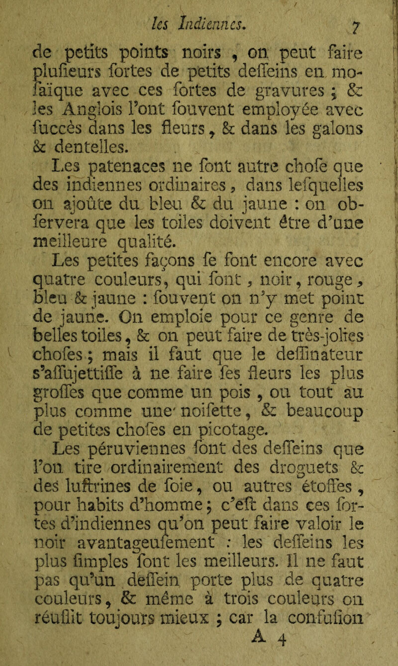 de petits points noirs , on. peut faire plufieurs fortes de petits delTeins en, mo- îaïque avec ces fortes de gravures j & les Anglois l’ont fouvent employée avec fuccès dans les fleurs, & dans les galons & dentelles. Les pateiiaces ne font autre chofe que des indiennes ordinaires, dans lefquelles 011 ajoûte du bleu & du jaune : on ob- fervera que les toiles doivent être d’une meilleure qualité. Les petites façons fe font encore avec quatre couleurs, qui font, noir, rouge, bleu & jaune : fouvent on n’y met point de jaune. On emploie pour ce genre de belles toiles, & on peut faire de très-jolies chofes ; mais il faut que le deffinateur s’alTujettiffe à ne faire fes fleurs les plus grolTes que comme un pois , ou tout au plus comme une' nolfette, & beaucoup de petites chofes en picotage. Les péruviennes font des deffeins que l’on tire ordinairement des droguets & des luftrines de foie, ou autres étoffes , pour habits d’homme ; c’éft dans ces for- tes d’indiennes qu’on peut faire valoir le noir avantageuieraent : les deffeins les plus Amples font les meilleurs. Il ne faut pas qu’un deffein porte plus de quatre couleurs, & même à trois couleurs on réuüit toujouïs mieux ; car la confufîon