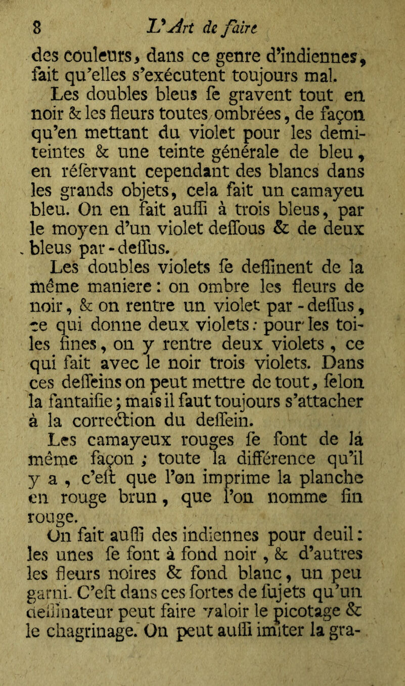 des couleurs, clans ce genre d’indiennes, fait qu’elles s’exécutent toujours mal Les doubles bleus fe gravent tout en noir & les fleurs toutes ombrées, de façon qu’en mettant du violet pour les demi- teintes & une teinte générale de bleu, en réfèrvant cependant des blancs dans les grands objets, cela fait un camayeu bleu. On en fait aufli à trois bleus, par le moyen d’un violet defîbus & de deux .bleus par-delTus. Les doubles violets le defîînent de la même maniéré : on ombre les fleurs de noir, & on rentre un violet par - deflus, ce qui donne deux violets: pour les toi- les fines, on y rentre deux violets , ce qui fait avec le noir trois violets. Dans ces defleinson peut mettre de tout, félon la fantaifie ; mais il faut toujours s’attacher à la correction du deffein. Les camayeux rouges fe font de là même façon ; toute la différence qu’il y a , c’eft que l’on imprime la planche en rouge brun, que l’on nomme fia rouge. ün fait aufli des indiennes pour deuil : les unes fe font à fond noir , & d’autres les fleurs noires & fond blanc, un peu garni- C’eft dans ces fortes de fujets qu’un delllnateur peut faire valoir le picotage & le chagrinage.' On peut aulfi imiter la gra-