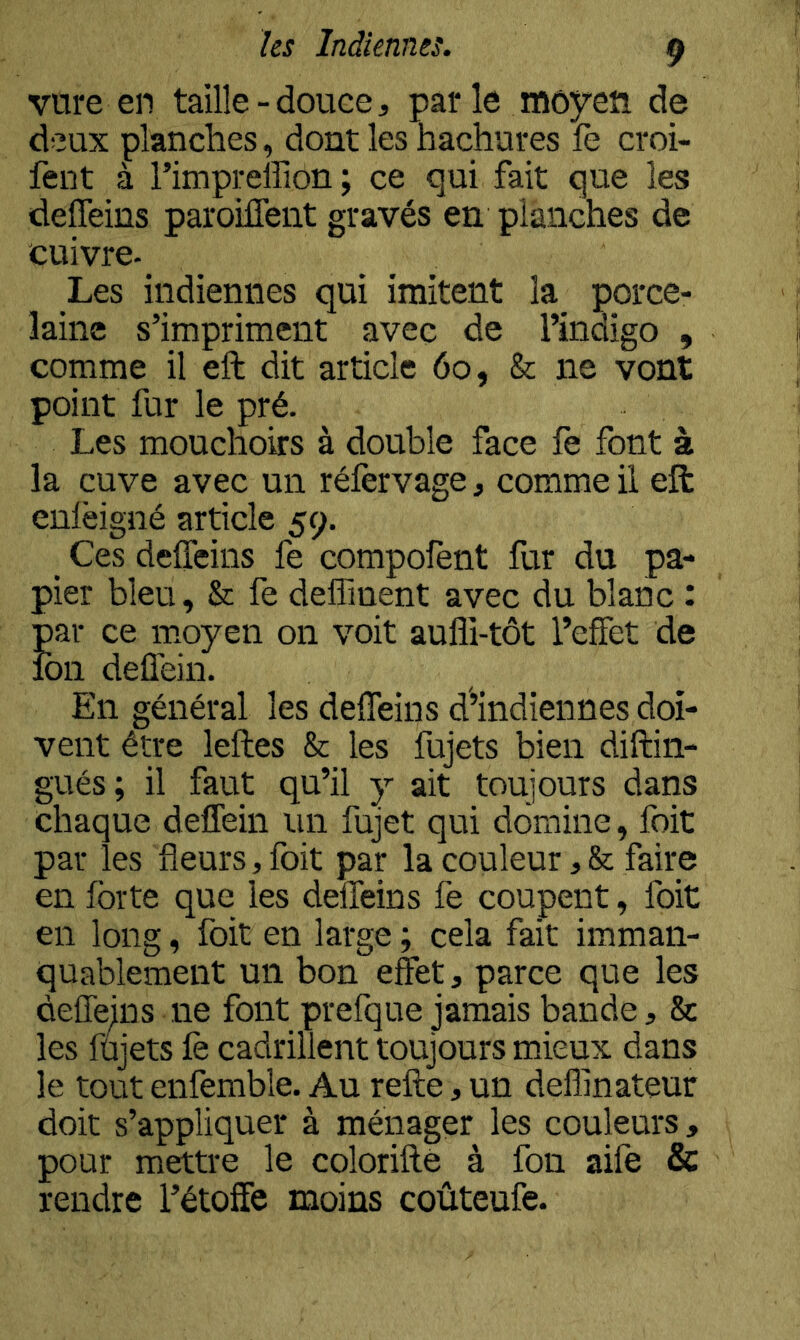 vure en taille-douce, par le moyen de deux planches, dont les hachures fe croi- fent à l’impreffion ; ce qui fait que les deffeins paroilTeiit gravés en planches de cuivre- Les indiennes qui imitent la porce- laine s’impriment avec de l’indigo , comme il eft dit article 60, & ne vont point fur le pré. Les mouchoirs à double face fe font à la cuve avec un réfervage, comme il eft enlèigné article 59. _ Ces deffeins fe compofent fur du pa- ;;>ier bleu, & fe deffment avec du blanc : ;Dar ce moyen on voit aufli-tôt l’effet de :bn deffein. En général les deffeins d’indiennes doi- vent être leftes & les fujets bien diftin- gués; il faut qu’il y ait toujours dans chaque deffein un fujet qui domine, foit par les fleurs, foit par la couleur ,& faire en forte que les deffeins fe coupent, foit en long, foit en large ; cela fait imman- quablement un bon effet, parce que les cieffejns ne font prefque jamais bande, & les fujets fe cadrillent toujours mieux dans le tout enfemble. Au refte, un deffinateur doit s’appliquer à ménager les couleurs, pour mettre le colorifte à fon aife & rendre l’étoffe moins coûteufe.