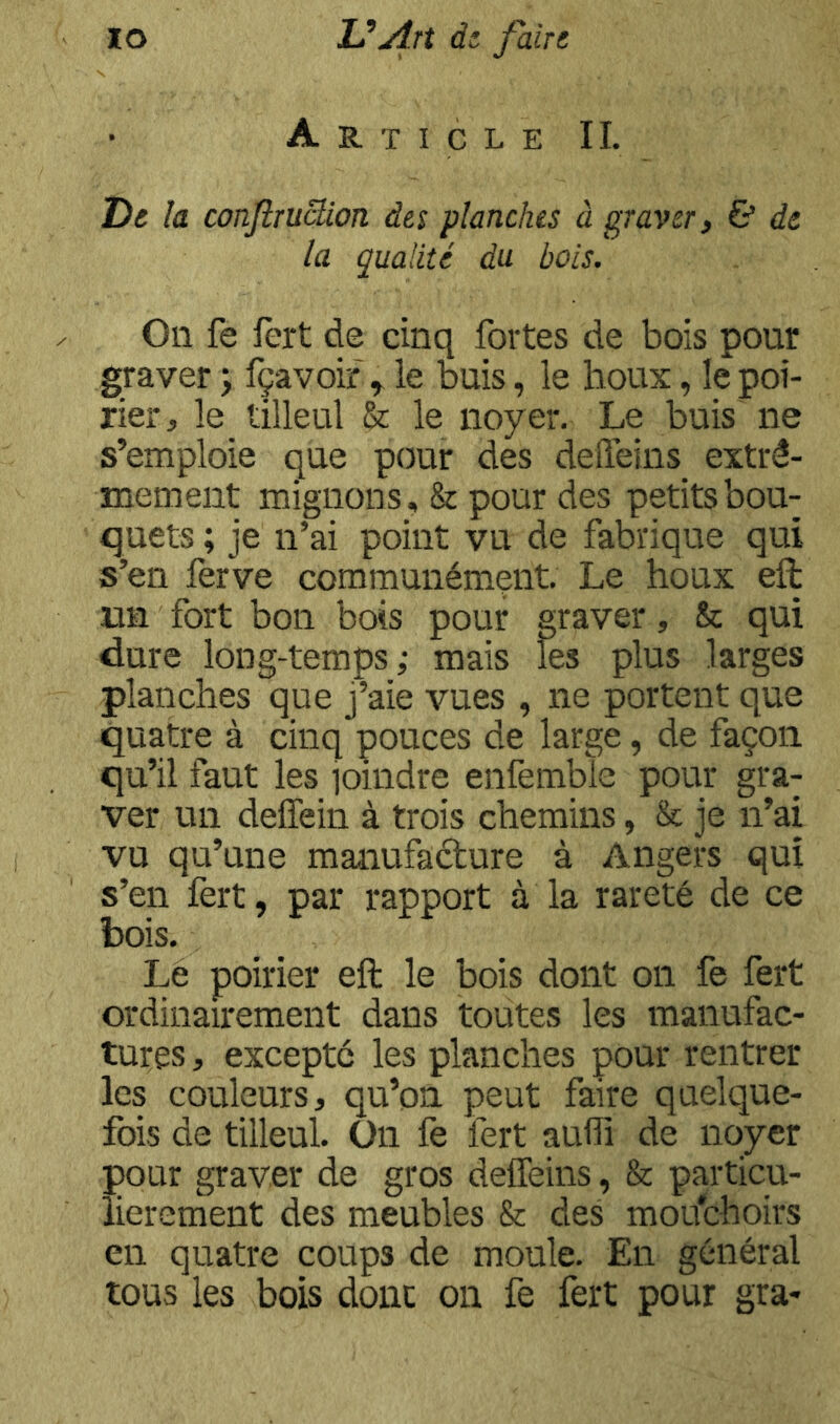 Article IL De la conJiruSion des planches à graver, & de la qualité du bois. On fe fert de cinq fortes de bois pour graver ; fçavoif ^ le buis, le houx, le poi- rier, le tilleul & le noyer. Le buis ne s’emploie que pour des defteins extrê- mement mignons, & pour des petits bou- quets ; je n’ai point vu de fabrique qui s’en ferve communément. Le houx eft mi fort bon bois pour graver, & qui dure long-temps; mais îes plus larges planches que j’aie vues , ne portent que quatre à cinq pouces de large, de façon qu’il faut les ioindre enfemble pour gra- ver un deffein à trois chemins, & je n’ai vu qu’une manufaéture à Angers qui s’en lèrt, par rapport à la rareté de ce bois. Le poirier eft le bois dont on fe fert ordinairement dans toutes les manufac- tures , excepté les planches pour rentrer les couleurs, qu’on peut faire quelque- fois de tilleul, ün fe fert aufîi de noyer pour graver de gros deffeins , & particu- lièrement des meubles & des mouchoirs en quatre coups de moule. En général tous les bois donc on fe fert pour gra-