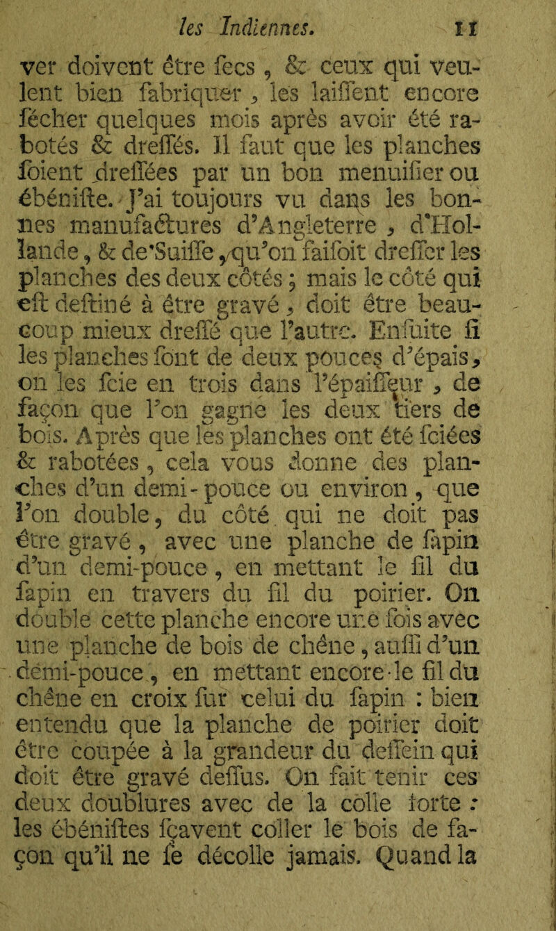 ver doivent être fecs , & ceux qui veu- lent bien fabriquer, les lailTent encore féclier quelques mois après avoir été ra- botés & dreffés. Il faut que les planches foient jdrelTées par un bon menuifier ou ébénifte. -J’ai toujours vu daqs les bon- nes manufaétures d’Angleterre , d'Hol- lande , & de'Suiife yqu’oii^faifoit drelTer les planches des deux côtés ; mais le côté qui eft deftiné à être gravé, doit être beau- coup mieux drelfé que l’autre. Enfuite_ fi les planches font de deux pouces d’épais, on les feie en trois dans l’épaifieur , de façon que l’on gagne les deux tiers de bois. Après que les planches ont été fciées & rabotées, cela vous donne des plan- ches d’un demi-pouce ou environ , que l’on double, du côté. qui ne doit pas être gravé , avec une planche de fapia d’un demi-pouce, en mettant le fil du fapin en travers du fil du poirier. Oïl double cette planche encore une fois avec une planche de bois de chêne, aufii d’un dèmi-pouce, en mettant encore le fil du chêne en croix fur celui du fapin : bien entendu que la planche de poirier doit être coupée à la grandeur du deffein qui doit être gravé deflus. On fait tenir ces deux doublures avec de la colle lorte : les ébéniftes Icavent coller le bois de fa- çon qu’il ne fe décolle jamais. Quand la