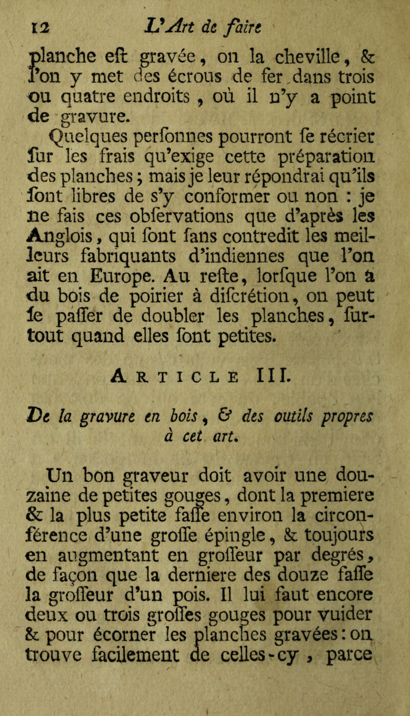 Jjlanche eft gravée, on la cheville, & *on y met des écrous de fer dans trois ou quatre endroits , où il n’y a point de gravure. Quelques perlbnnes pourront fe récrier fur les frais qu’exige cette préparation des planches ; mais je leur répondrai qu’ils font libres de s’y conformer ou non : je ne fais ces oblèrvations que d’après les Anglois, qui font fans contredit les meil- leurs fabriquants d’indiennes que l’on ait en Europe. Au refte, lorfque l’on â du bois de poirier à difcrétion, on peut le pafler de doubler les planches, fur- tout quand elles font petites. Article III. De la gravure en bois, & des outils propres à cet art. Un bon graveur doit avoir une dou- zaine de petites gouges, dont la première & la plus petite faiie environ la circon- férence d’une greffe épingle, & toujours en augmentant en groffeur par degrés, de façon que la derniere des douze faffe la groffeur d’un pois. Il lui faut encore deux ou trois greffes gouges pour vuider & pour écorner les planches gravées : on trouve facilement de celles-cy , parce