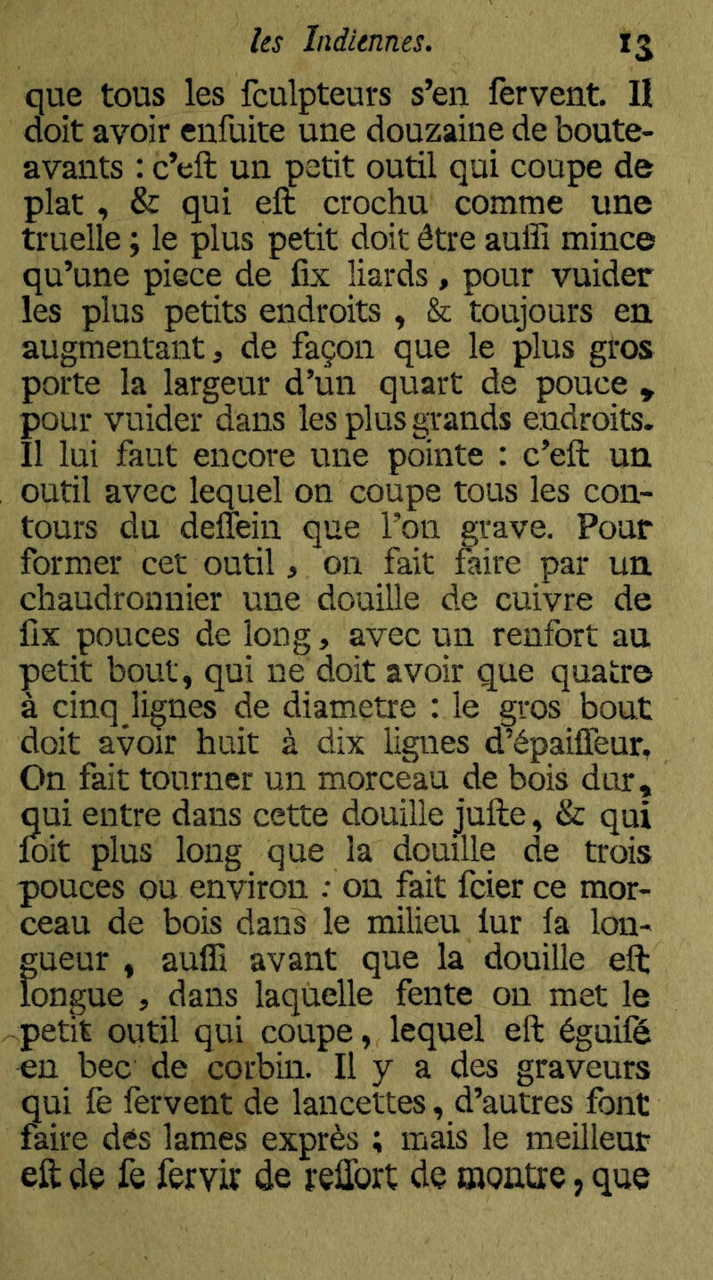 que tous les fculpteurs s’en fervent. II doit avoir enfuite une douzaine de boute- avants : c’efl; un petit outil qui coupe de plat, & qui eft crochu comme une truelle ; le plus petit doit être auffi mince qu’une piece de fix liards, pour vuider les plus petits endroits , & toujours en, augmentant, de façon que le plus gros porte la largeur d’un quart de pouce , pour vuider dans les plus grands endroits. Il lui faut encore une pointe : c’eft un outil avec lequel on coupe tous les con- tours du defîein que l’on grave. Pour former cet outil, on fait faire par un chaudronnier une douille de cuivre de fix pouces de long, avec un renfort an petit bout, qui ne doit avoir que quatre à cinq îignes de diamètre : le gros bout doit avoir huit à dix lignes d’épaiffeur. On fait tourner un morceau de bois dur, qui entre dans cette douille jufte, & qui foit plus long que la douille de trois pouces ou environ : on fait fcier ce mor- ceau de bois dans le milieu fur fa lon- gueur , aulfi avant que la douille eft longue , dans laquelle fente on met le petit outil qui coupe, lequel eft éguifé en bec de corbin. Il y a des graveurs qui fe fervent de lancettes, d’autres font faire dés lames exprès ; mais le meilleur eft de fe fervir de reftbrt de montre, que