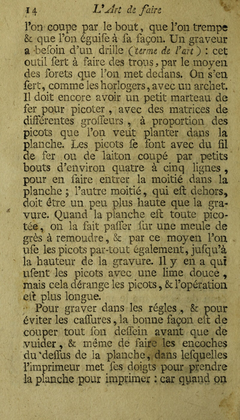 l’on coupe par_ le bout, que l’on trempe & que l’on éguife à fa façon. Un graveur â befoin d’un drille Çurmt de l’art ) : cet outil fert à faire des trous, par le moyen des forets que l’on met dedans. On s’en fert, comme les horlogers, avec un archet. Il doit encore avoir un petit marteau de fer pour picoter , avec des matrices de différentes groffeurs , à proportion des picots que l’on veiit planter dans la planche. Les picots fe font avec du fil de fer ou de laiton coupé par petits bouts d’environ quatre à cinq lignes , pour en faire entrer la moitié dans la planche ; l’autre moitié, qui eft dehors, doit être un peu plus haute que la gra- vure. Quand la planche eft toute pico- tée , on la fait palfer fur une meule de grès à remoudre, & par ce moyen l’on ufe les picots par-tout également, jufqu’à la hauteur de la gravure. Il y en a qui ufent les picots avec une lime douce, mais cela dérange les picots, & l’opération eft plus longue. Pour graver dans les régies , & pour éviter les caffures, la bonne façon eft de couper tout fon deffein avant que de vuider, & même de faire les encoches du 'delfus de la planche, dans lefquelles l’imprimeur met fes doigts pour prendre la planche pour imprimer : car quand on