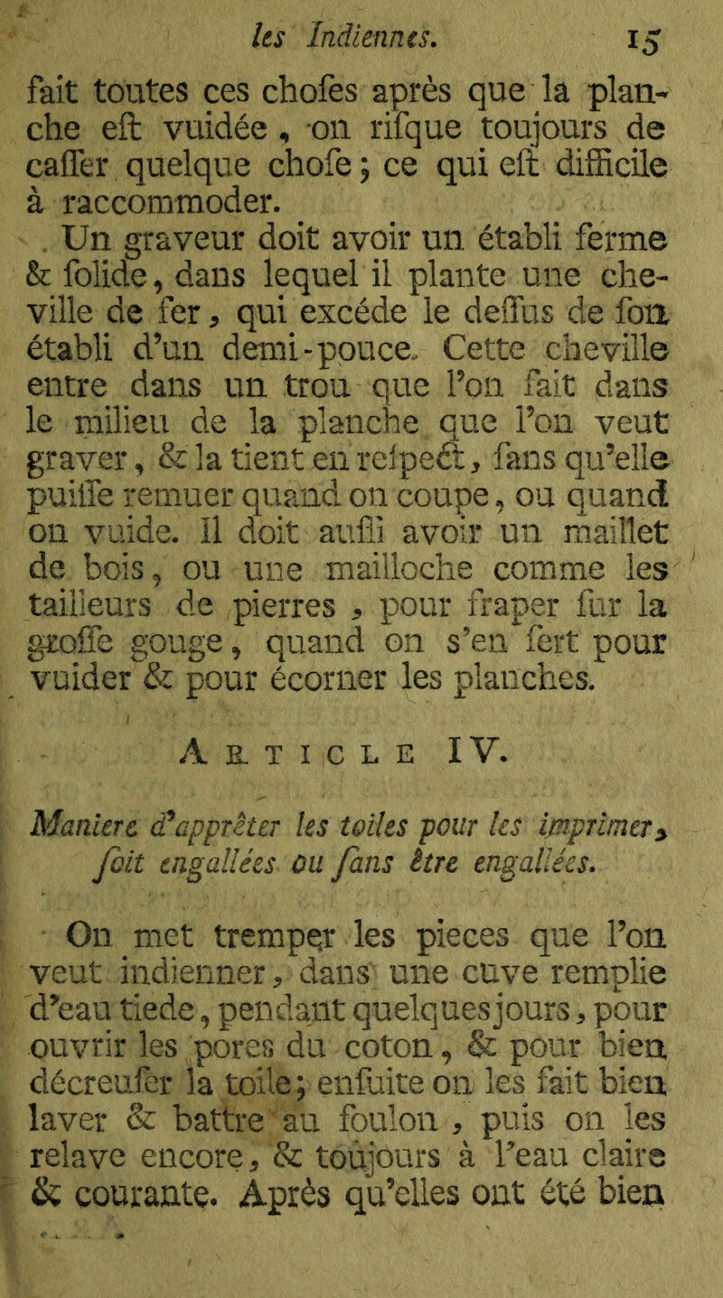fait toutes ces chofes après que la plan- che eft vuidée , on rifque toujours de caffer quelque chofe ; ce qui eft difficile à raccommoder. Un graveur doit avoir un établi ferme & folide, dans lequel il plante une che- ville de fer, qui excède le deiTus de fou établi d’un demi-pouce. Cette cheville entre dans un trou que l’on fait dans le milieu de la planche que l’on veut graver, &]atîentenrelpeét, fans qu’elle puiffe remuer quand on coupe, ou quand on vuide. 11 doit aufii avoir un maillet de bois, ou une mailloche comme les ' tailleurs de pierres , pour fraper fur la groffe gouge, quand on s’en fërt pour vuider & pour écorner les planches. Article IV. Maniéré et apprêter les telles pour les ipiprimer» fait tngallées ùu fans être engallées. On met tremper les pièces que l’on veut indienner, dans une cuve remplie d’eau tiede, pendant quelques jours, pour ouvrir les pores du coton, & pour bien décrenfer la toile; enfuiteon les fait bien laver & battre au foulon , puis on les relave encore, & toujours à l’eau claire courantç. Après qu’elles ont été bien