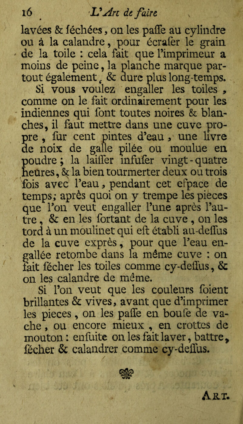 lavées & léchées, on les paffe au cylindre ou à la calandre, pour écralèr le grain de la toile : cela fait que l’imprimeur a moins de peine, la planche marque par- tout également ^ & dure plus long-temps. Si vous voulez engaller les toiles , comme on le fait ordinairement pour les indiennes qui font toutes noires & blan- ches, il faut mettre dans une cuve pro- pre , fur cent pintes d’eau, une hvre de noix de gaile pilée ou moulue en '30udre; la laiffer infufer vingt-quatre ! leures, & la bien tourmerter deux ou trois fois avec l’eau, pendant cet efpace de temps; après quoi on y trempe les pièces que l’on veut engaller l’une après l’au- tre , & en les fortant de la cuve, on les tord à un moulinet qui eft établi au-delTus de la cuve exprès, pour que l’eau en- gallée retombe dans la même cuve : on fait fécher les toiles comme cy-deffus, & on les calandre de même. Si l’on veut que les couleurs foient brillantes & vives, avant que d’imprimer les pièces, on les paüè en boule de va- che , ou encore mieux , en crottes de mouton : enfuite on les fait laver, battre, fécher & calandrer comme cy-deffus. Ajblt.