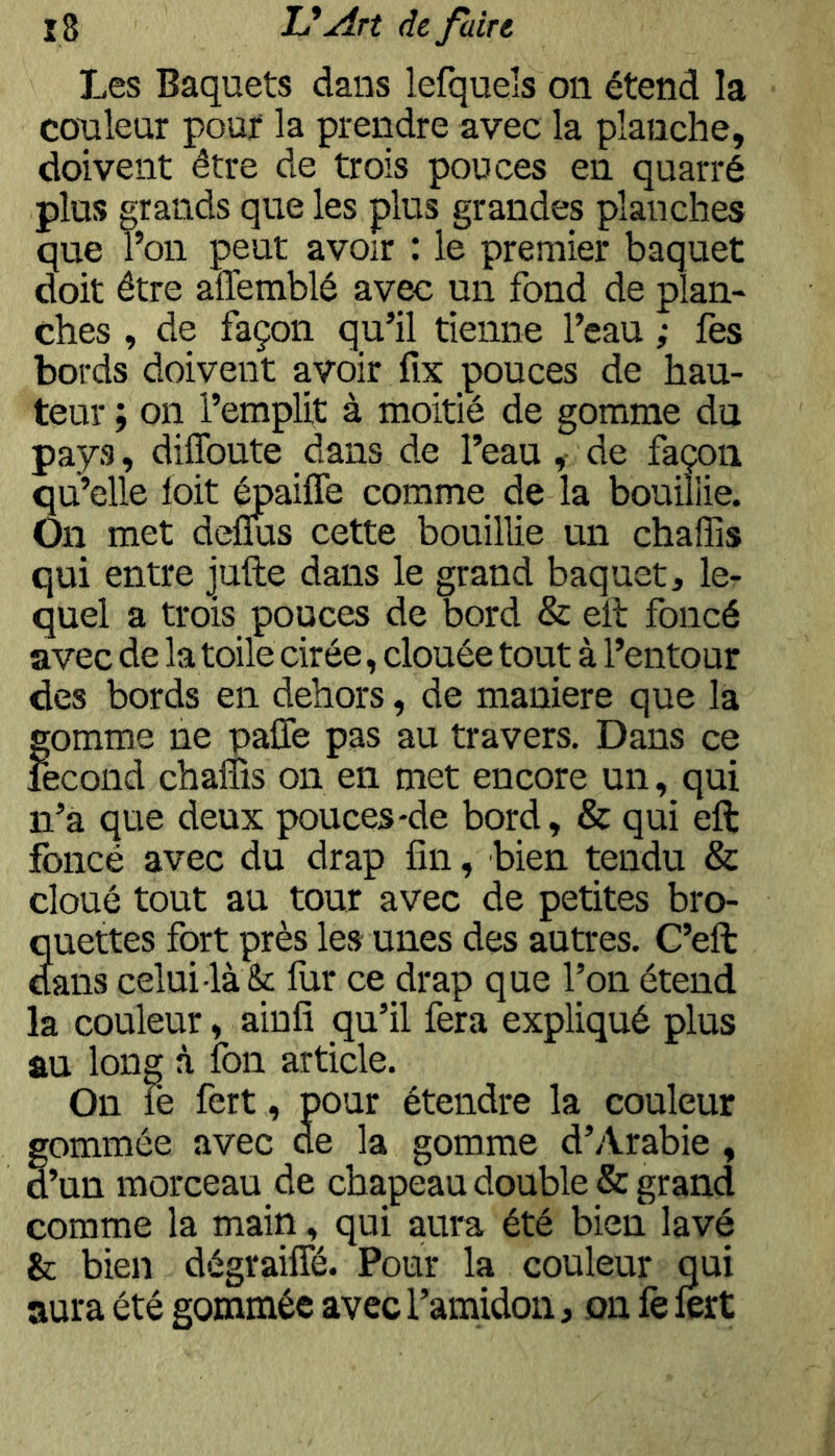 Les Baquets dans lefqueîs on étend la couleur pouf la prendre avec la planche, doivent être de trois pouces en quarré plus grands que les plus grandes planches que l’on peut avoir : le premier baquet doit être affemblé avec un fond de plan- ches , de façon qu’il tienne l’eau ; fes bords doivent avoir fix pouces de hau- teur ; on l’emplit à moitié de gomme du pays, diffoute dans de l’eau, de façon qu’elle loit toaiffe comme de la bouillie. On met deflus cette bouillie un chaffis qui entre jufte dans le grand baquet, le- quel a trois pouces de bord & eil foncé avec de la toile cirée, clouée tout à l’entour des bords en dehors, de maniéré que la gomme ne paffe pas au travers. Dans ce fécond chalîis on en met encore un, qui n’a que deux pouces-de bord, & qui eft foncé avec du drap fin, bien tendu & cloué tout au tour avec de petites bro- Suettes fort près les unes des autres. C’eft ans celui là & fur ce drap que l’on étend la couleur, ainfi qu’il fera expliqué plus au long à fon article. On le fert, pour étendre la couleur gommée avec ce la gomme d’Arabie , d’un morceau de chapeau double & grand comme la main, qui aura été bien lavé & bien dégraifîe. Pour la couleur qui aura été gommée avec l’amidon, on fe lert