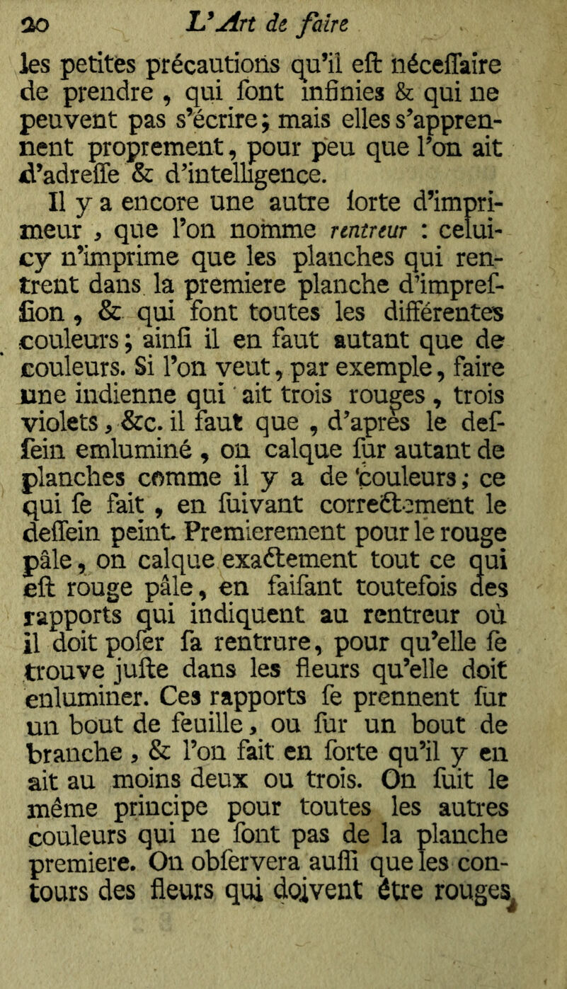 les petites précautions qu’il eft iiéceffaîre de prendre , qui font infinies & qui ne peuvent pas s’écrire; mais elles s’appren- nent proprement, pour peu que l’on ait d’adreflè & d’intelligence. Il y a encore une autre lorte d’impri- meur , que l’on nomme rentreur : celui- cy n’imprime que les planches qui ren- trent dans la première planche d’impref- fîon, & qui font toutes les différentes couleurs ; ainfî il en faut autant que de couleurs. Si l’on veut, par exemple, faire une indienne qui ait trois rouges, trois violets, &c. il faut que , d’apr& le def- fein emluminé , on calque fur autant de planches comme il y a de ‘couleurs ; ce qui fe fait, en fiiivant correftement le deffein peint Premièrement pour le rouge pâle, on calque exaétement tout ce qui eft rouge pâle, en faifant toutefois des rapports qui indiquent au rentreur où il doit poler fa rentrure, pour qu’elle le trouve jufte dans les fleurs qu’elle doit enluminer. Ces rapports fe prennent fur un bout de feuille, ou fur un bout de branche , & l’on fait en forte qu’il y en ait au moins deux ou trois. On fuit le même principe pour toutes les autres couleurs qui ne font pas de la planche première. Onobfervera aulïï que les con- tours des fleurs qui doivent être rouges