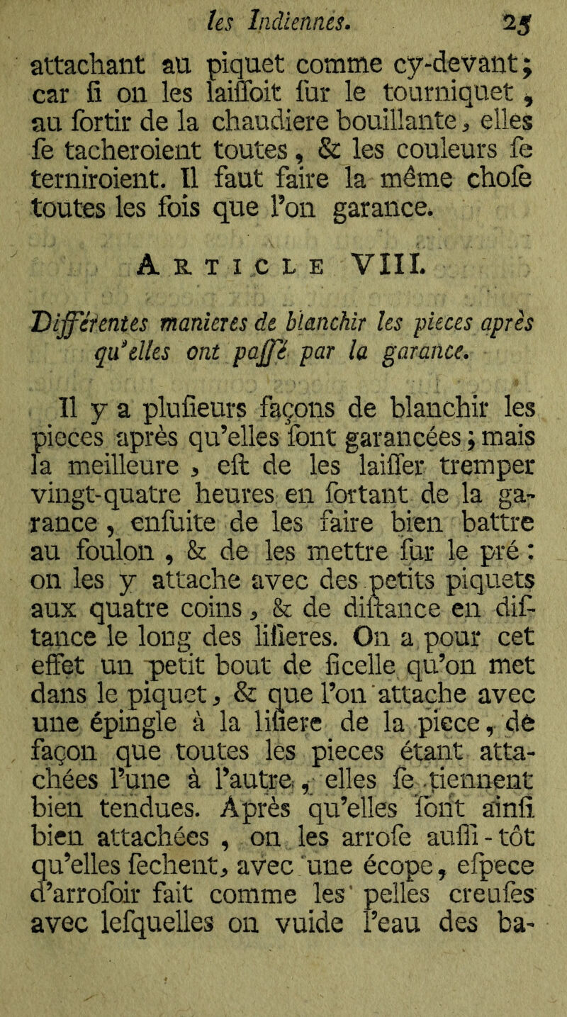 attachant au piquet comme cy-devant ; car fi on les laiuoit fur le tourniquet ^ au fortir de la chaudière bouillante, elles fe tacheroient toutes, & les couleurs fe terniroient. Il faut faire la même chofe toutes les fois que l’on garance* A R T I .,c L E VIII. Difféfentes maniérés de blanchir les pièces après qu^elks ont pajfé par la garance. Il y a plufieurs façons de blanchir les pièces après qu’elles ïont garancées ; mais la meilleure , eft de les laiffer tremper vingt-quatre heures en fortant de la gar rance, enfuite de les faire bien battre au foulon , & de les mettre fur le pré : on les y attache avec des petits piquets aux quatre coins, & de diltance en dif- tance le long des lifieres. On a, pour cet effet un ;petit bout de ficelle qu’on met dans le_ piquet, & que l’on ■attache avec une épingle à la liiiere de la pièce, dé façon que toutes les pièces étant atta- chées l’une à l’autreelles fè_ .tiennent bien tendues. Après qu’elles ïbiit ainfi. bien attachées , on les arrofè aufli - tôt Su’elles fechent, avec une écope, efpece ’arrofoir fait comme les' pelles creufes avec lefquelles 011 vuide l’eau des ba-