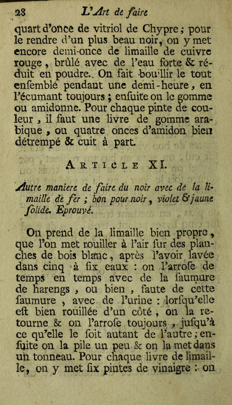 quart d’ofice de vitriol de Chypre ,* pour le rendre d’un plus beau noir, on y met encore demi-once de limaille de cuivre rouge, brûlé avec de l’eau forte & ré- duit en poudre.. On fait boudlir le tout cnfemblè pendant une demi-heure, en l’écumant toujours ; enfuite on le gomme ou amidonne. Pour chaque pinte de cou- leur , il faut une livre de gomme ara- bique , ou quatre onces d’amidon bien détrempé & cuit à part. Article XI. yîutre maniéré de faire du noir avec dé la li- maille dé fer ; bon pour noir y violet & jaune folide. Eprouvé. On prend de la limaille bien propre, que l’on met rouiller à l’air fur des plan- ches de bois blanc, après l’avoir lavée dans cinq à fix eaux : on l’arrofe de temps en temps avec de la faumure de harengs , ou bien , faute de cette faumure , avec de l’urine : lorfqu’elle eft bien rouillée d’un côté , on la re- tourne & on l’arrofe toujours , jufqu’à ce qu’elle le foit autant de l’autre;en- fuite on la pile un peu & on la met dans un tonneau. Pour chaque livre de limail- le, on y met fix pintes de vinaigre : on
