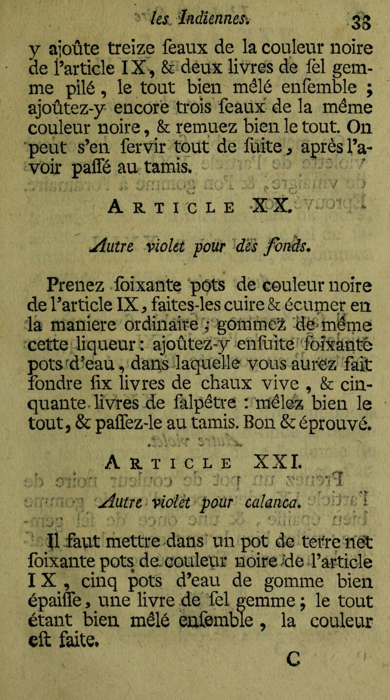 y ajoûte treize féaux de la couleur noire de l’article IX, & deux livres de fèl gem- me pilé, le tout bien mêlé enfemWe ; ajoûtez-y encore trois féaux de la même couleur noire, & remuez bien le tout. On peut s’en fervir tout de fuite , après l’a- voir pafle au tamis. Article X X. jîutre violet pour des fonds. Prenez Ibixante pots de couleur noire de l’article IX, faites-les cuire & écumer en la maniéré ordinaire ^g0ffimé2 dë*mëm cette liqueur : ajoûtez-y enluité foîxkûté pots d’eau, dans laquelle vous aurez fait fondre fix livres de chaux vive , & cin- quante livres de fâlpêtre : mêlez bien le tout, & palTez-le au tamis. Bon & éprouvé. Article XXL , 1 -.'î ' ^ v-â ■ Autre violet pour calanca. ’ ^ ‘ Il faut mettre dans un pot de tetre nét foixante pots de-couleur noire ide l’article IX , cinq pots d’eau de gomme bien épaiffe, une livre de fel gemme ; le tout étant bien mêlé enfemble, la couleur eft faite, C