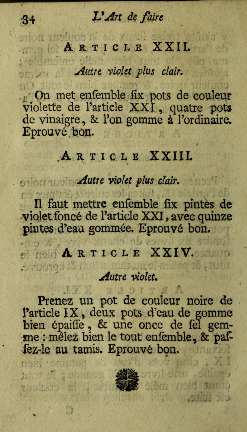 Article XXII. Autre violet plus clair. ; On met enfemble fîx pots de couleur violette de l’article XXI, quatre pots de vinaigre , & l’on gomme à l’ordinaire. Eprouvé bon. A R T I e L E XXllI. f ■ ; Autre violet plus clair. Il faut mettre eiifemble fix pintes de violet foncé de l’article XXI, avec quinze pintes d’eau gommée. Eprouvé bon. f Article XXIV. Autre violet. Prenez un pot de couleur noire de l’article IX, deux pots d’eau de gomme bien épaifle, & une once de fel gem- me : mêlez bien le tout enfemble, & paf^ fez-le au tamis. Eprouvé bon.