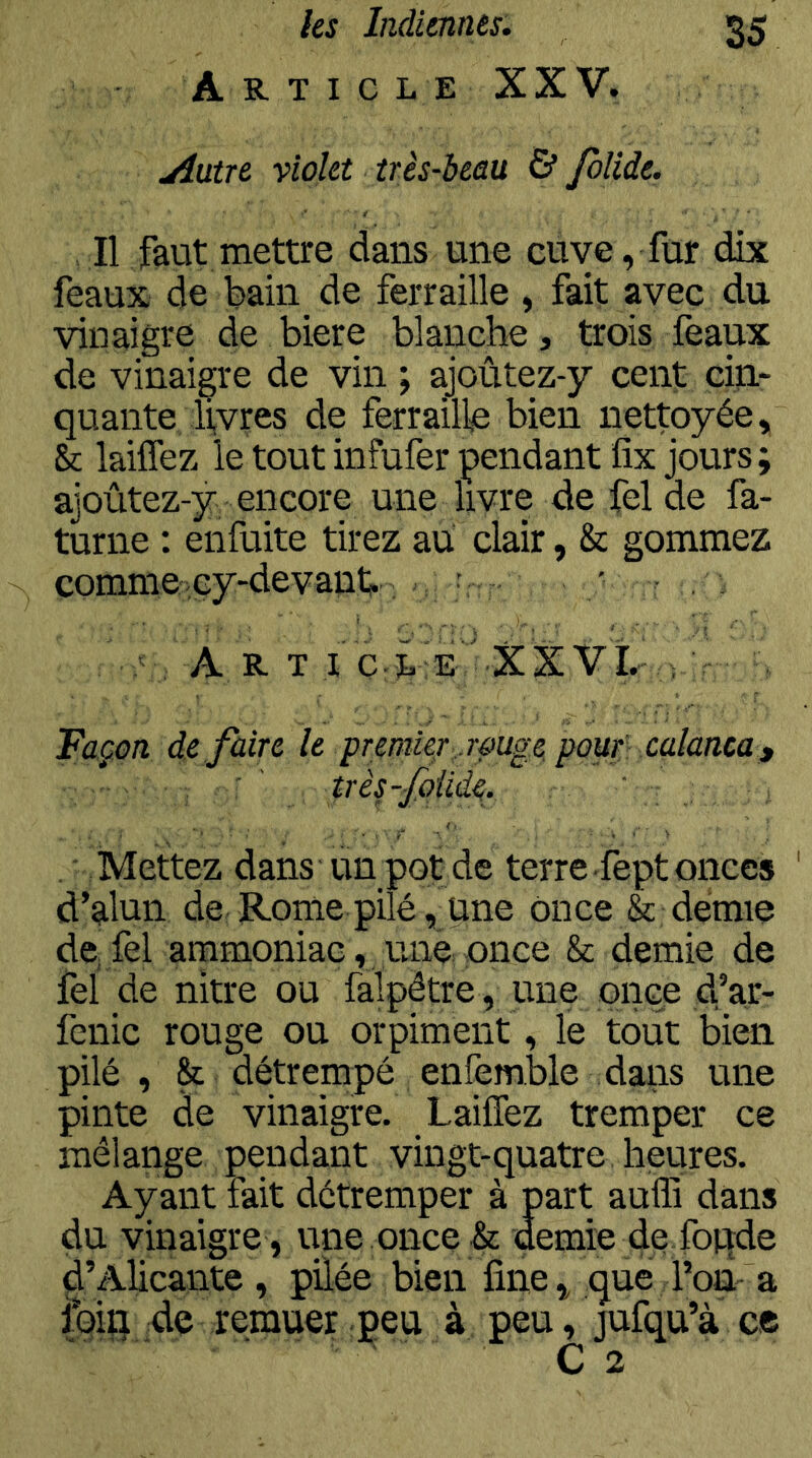 Article XXV. uiutre violet très-beau & folide. Il faut mettre dans une cuve, fur dix féaux de bain de ferraille, fait avec du vinaigre de biere blanche, trois féaux de vinaigre de vin ; ajoûtez-y cent cin- quante livres de ferraille bien nettoyée, k laiflèz le tout infufer pendant fîx jours; ajoûtez-y encore une livre de fel de fa- turne : enfuite tirez au clair, & gommez comme icy-devant.; ; ; ' . Art i’ ' XX Vî.- ; Façon défaire le premie/;..rûuge pouf: calanca, ' très-fqiide, . Mettez dans un pot de terre fept onces d’alun de-Rome pilé, une once & demie de fel ammoniac, une once & demie de fel de nitre ou falpétre, une once d,’ar- fenic rouge ou orpiment, le tout bien pilé, & détrempé enfemble dans une pinte de vinaigre. Laiffez tremper ce mélange pendant vingt-quatre heures. Ayant fait détremper à part aufli dans du vinaigre , une once & demie dç foqde D’Alicante, pûée bien fine, que l’on a loin :de remuer peu à peu, jufqu’à ce O 2