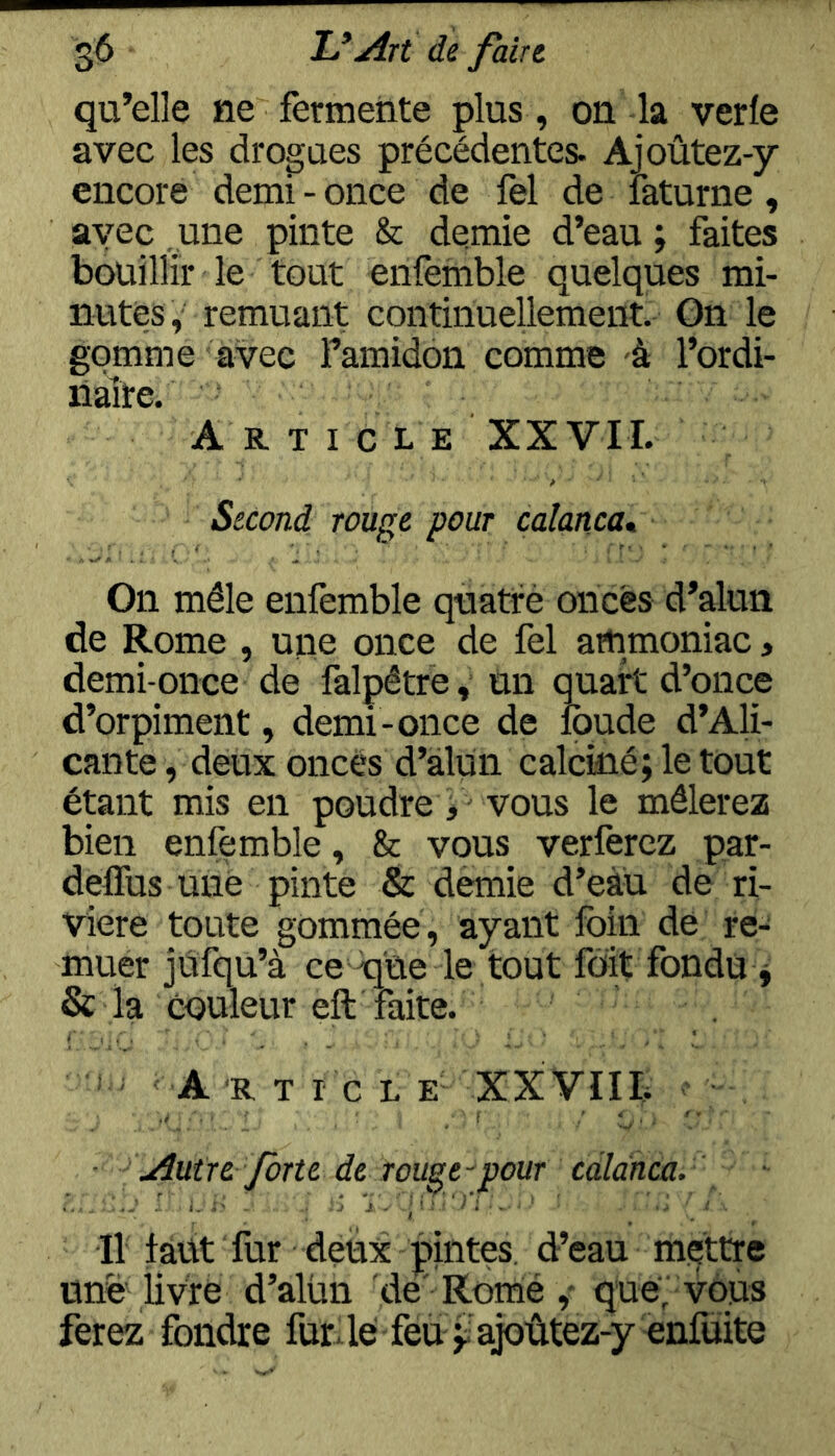 qu’elle ne fèrmeiite plus , on la verle avec les drogues précédentes. Ajoûtez-y encore demi - once de fel de laturne, avec une pinte & demie d’eau ; fkites bouillir le tout enfemble quelques mi- nutes, remuant continuellement. On le gomme avec l’amidon comme à l’ordi- naîte. A R T I c L E XXVII. Second rouge pour calanca» On mêle enfemble quatrè onces d’alun de Rome , une once de fel artimoniac, demi-once de falpêtre, un quart d’once d’orpiment, demi-once de Ibude d’Ali- cante, deux onces d’alun calciné; le tout étant mis en poudre, vous le mêlerez bien enfemble, & vous verferez par- delTus une pinte & demie d’eau de ri- vière toute gommée, ayant foin de re- muer jufqu’à ce c[üe le tout fdit fondu j & la couleur eft faite. A-R T I C L XXVIIb ; ■ Autre forte de rouge-pour cdlànca. 11 faut fur deux pintes, d’eau mettre une livre d’alün de'Rotné ,- que; vous ferez fondre futle feu j; ajoûtez-y enluite