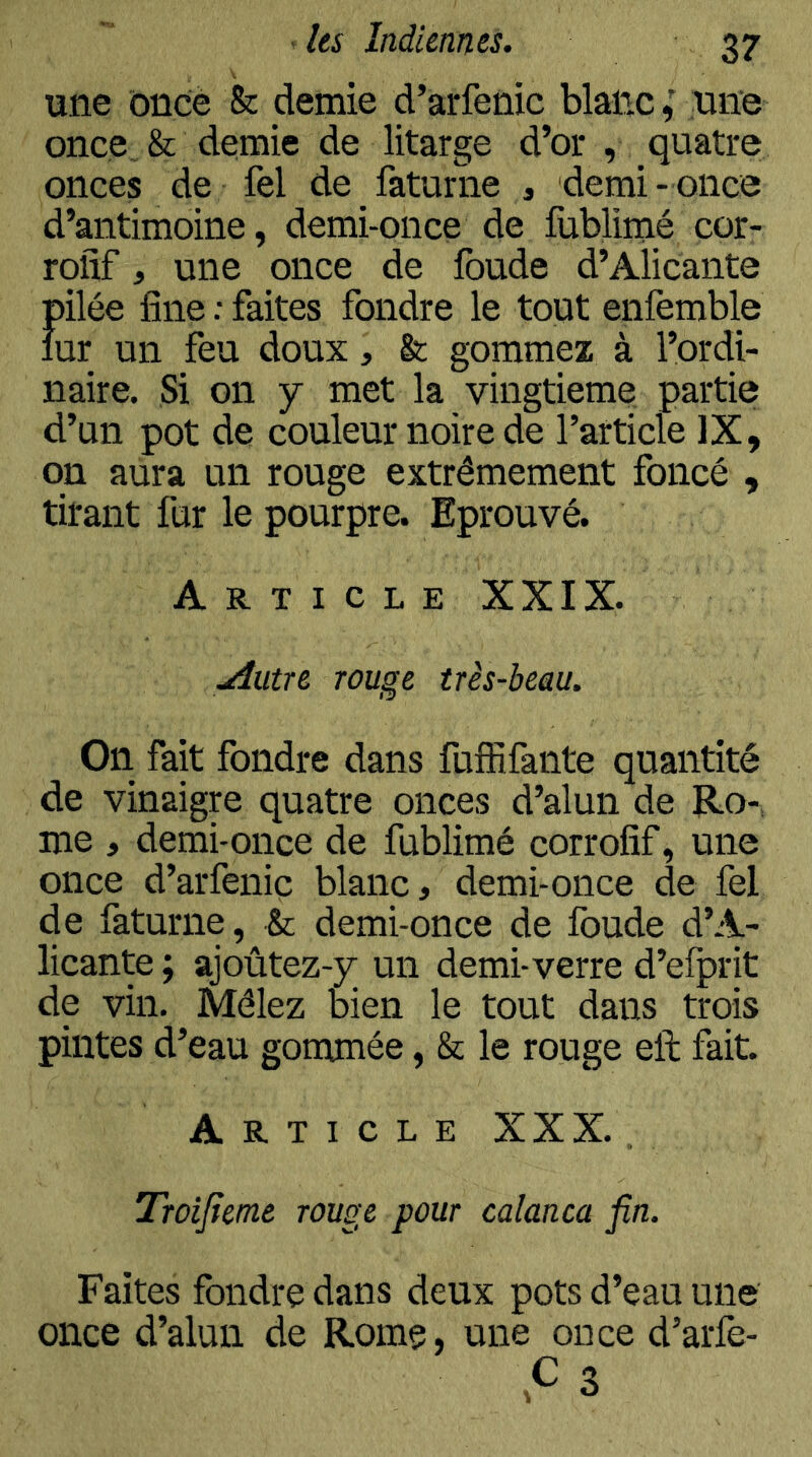 une ôncè & demie d’arfenic blanc,' une once & demie de litarge d’or , quatre onces de fel de faturne , demi- once d’antimoine, demi-once de fublimé cor- rofif, une once de fonde d’Alicante pilée fine ; faites fondre le tout enfemble lur un feu doux, &; gommez à l’ordi- naire. Si on y met la vingtième partie d’un pot de couleur noire de l’article IX, on aura un rouge extrêmement foncé , tirant fur le pourpre. Eprouvé. Article XXIX. .Autre rouge très-beau. On fait fondre dans fufRfante quantité de vinaigre quatre onces d’alun de Ro-, me , demi-once de fublimé corrofîf, une once d’arfenic blanc, demi-once de fel de faturne, & demi-once de fonde d’A- licante ; ajoûtez-y un demi-verre d’elprit de vin. Mêlez bien le tout dans trois pintes d’eau gommée, & le rouge eft fait. Article XXX. , Troijîeme rouge pour calanca fin. Faites fondre dans deux pots d’eau une once d’alun de Rome, une ou ce d’arfe- C3