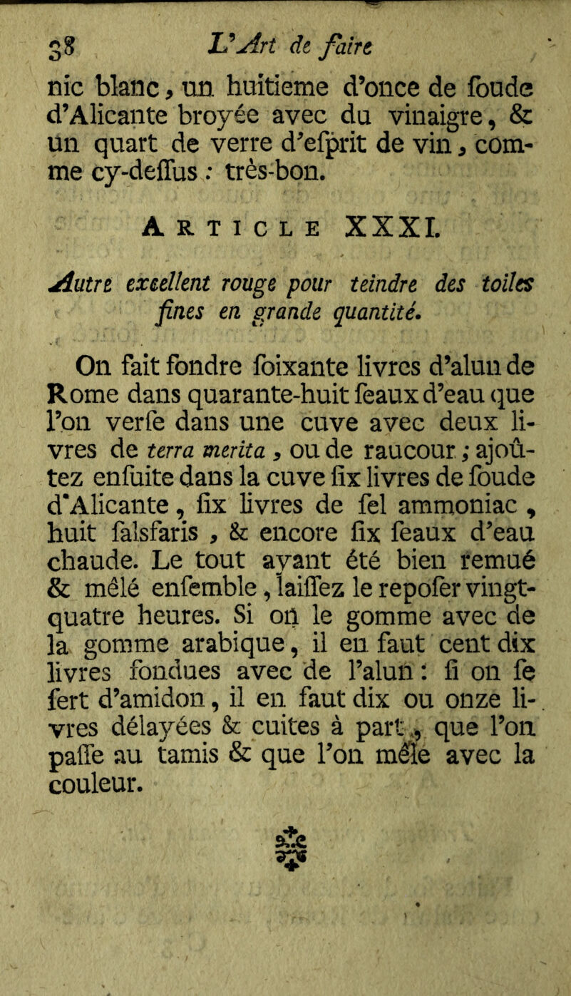 O nie blanc, un. huitième d’once de fonde d’Alicante broyée avec du vinaigre, & un quart de verre d’efprit de vin, com- me cy-deffus : très-bon. Article XXXI. Autre exeellent rouge pour teindre des toiles fines en grande quantité. On fait fondre foixante livres d’alun de Rome dans quarante-huit féaux d’eau que l’on verfe dans une cuve avec deux li- vres de terra mérita, ou de raucour ; ajoû- tez enfuite dans la cuve fix livres de foude d'Alicante, fix livres de fel ammoniac , huit falsfaris , Sc encore fix féaux d’eau chaude. Le tout ayant été bien remué & mêlé enfemble ,laiirez le repoier vingt- quatre heures. Si on le gomme avec de la gomme arabique, il en faut cent dix livres fondues avec de l’aluil ; fi on fe fert d’amidon, il en faut dix ou onze li- vres délayées & cuites à part ., que l’on paffe au tamis & que l’on m^e avec la couleur.